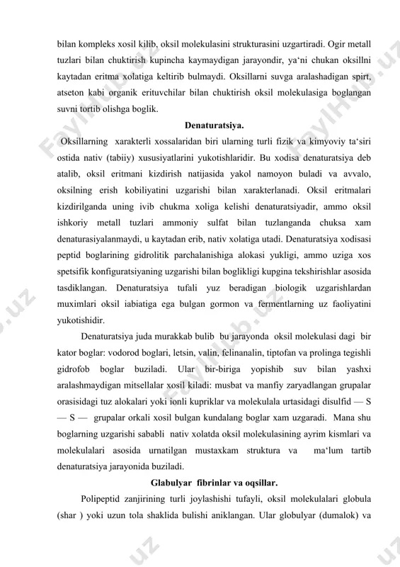 , tiptofan va prolinga tegishli gidrofob boglar buziladi. ular bir-biriga yopishib suv bilan yashxi aralashmaydigan mitsellalar xosil kiladi: musbat va manfiy zaryadlangan grupalar orasisidagi tuz alokalari yoki ionli kupriklar va molekulala urtasidagi disulfid — s — s — grupalar orkali xosil bulgan kundalang boglar xam uzgaradi. mana shu boglarning uzgarishi sababli nativ xolatda oksil molekulasining ayrim kismlari va molekulalari asosida urnatilgan mustaxkam struktura va ma‘lum tartib denaturatsiya jarayonida buziladi. glabulyar fibrinlar va oqsillar. polipeptid zanjirining turli joylashishi tufayli, oksil molekulalari globula (shar ) yoki uzun tola shaklida bulishi aniklangan. ular globulyar (dumalok) va febrillyar (tolasimok) oksilar deb ataladi. bunday tartibga binoan, globulyar oksil molekulasi dumdumalok bulishi kutilmasa xam ular molekulasini uzun va kiska diametirlari ulchami unchalik kup fark kilfaydi. aksincha fibrillyar oksilar uzun va kiska diametrlarining nisbati juda katta bir necha minga teng. g l o b u l l ya r o k s i l a r odatda …