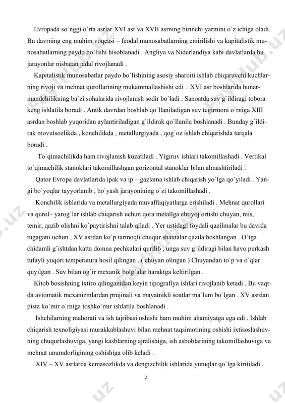 n to`p va o`qlar quyilgan . suv bilan og`ir mexanik bolg`alar haraktga keltirilgan . kitob bosishning ixtiro qilinganidan keyin tipografiya ishlari rivojlanib ketadi . bu vaqt- da avtomatik mexanizmlardan prujinali va mayatnikli soatlar ma`lum bo`lgan . xv asrdan pista ko`mir o`rniga toshko`mir ishlatila boshlanadi . ishchilarning mahorati va ish tajribasi oshishi ham muhim ahamiyatga ega edi . ishlab chiqarish texnoligiyasi murakkablashuvi bilan mehnat taqsimotining oshishi ixtisoslashuv- ning chuqurlashuviga, yangi kasblarning ajralishiga, ish asboblarining takomillashuviga va mehnat unumdorligining oshishiga olib keladi . xiv – xv asrlarda kemasozlikda va dengizchilik ishlarida yutuqlar qo`lga kiritiladi . kemalar hajmi kattarib , ularning texnik jihozlanishi yaxshilanadi . natijada dunyo savdosi kengayadi . sanoat rivojlanib , qishloq xo`jalik mahsulotlariga talab kuchayadi va qishloq xo`jalik mahsulotlari tayyorlanishi va uning tovarligi oshadi . lekin qishloq xo`jaligida sanoatda bo`lganidek keskin rivojlanish kuzatilamaydi . feodal ekspluatatsiya dehqonlar mehnati- ning samaradorligiga yo`l qo`ymagan . qishloq xo`jalik qurollari o`zgarishsiz qolsada , endi …