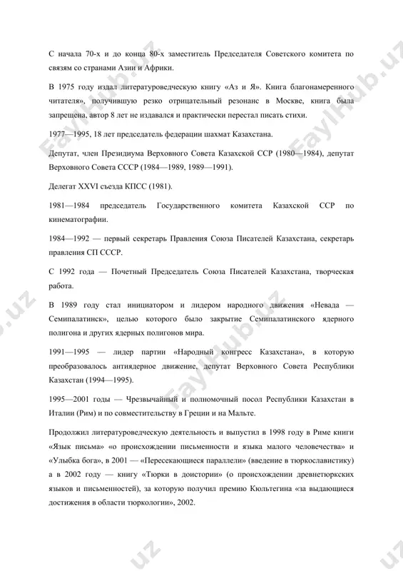 редседатель федерации шахмат казахстана. депутат, член президиума верховного совета казахской сср (1980—1984), депутат верховного совета ссср (1984—1989, 1989—1991). делегат xxvi съезда кпсс (1981). 1981—1984 председатель государственного комитета казахской сср по кинематографии. 1984—1992 — первый секретарь правления союза писателей казахстана, секретарь правления сп ссср. с 1992 года — почетный председатель союза писателей казахстана, творческая работа. в 1989 году стал инициатором и лидером народного движения «невада — семипалатинск», целью которого было закрытие семипалатинского ядерного полигона и других ядерных полигонов мира. 1991—1995 — лидер партии «народный конгресс казахстана», в которую преобразовалось антиядерное движение, депутат верховного совета республики казахстан (1994—1995). 1995—2001 годы — чрезвычайный и полномочный посол республики казахстан в италии (рим) и по совместительству в греции и на мальте. продолжил литературоведческую деятельность и выпустил в 1998 году в риме книги «язык письма» «о происхождении письменности и языка малого человечества» и «улыбка бога», в 2001 — «пересекающиеся параллели» (введение в тюркославистику) а в 2002 …