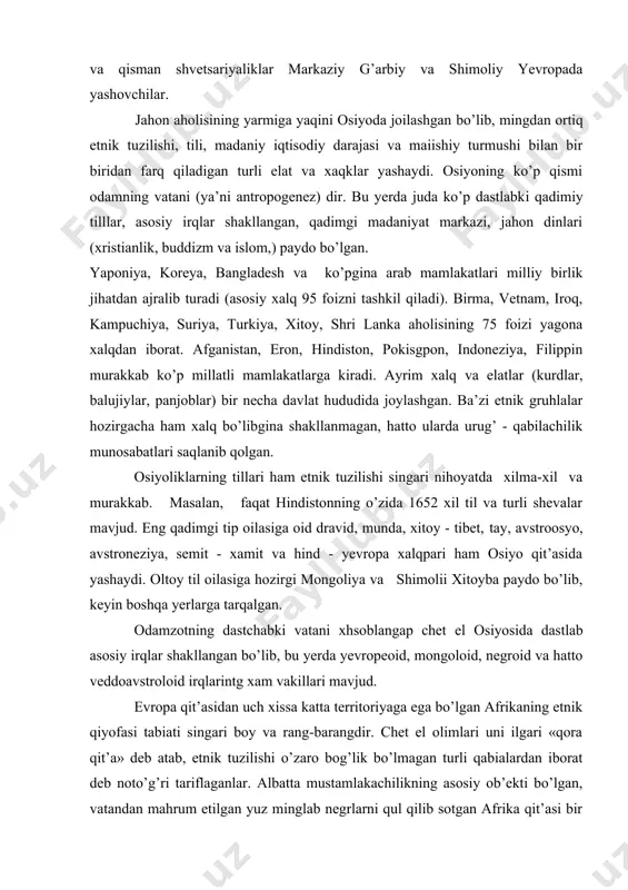 akkab. masalan, faqat hindistonning o’zida 1652 xil til va turli shevalar mavjud. eng qadimgi tip oilasiga oid dravid, munda, xitoy - tibet, tay, avstroosyo, avstroneziya, semit - xamit va hind - yevropa xalqpari ham osiyo qit’asida yashaydi. oltoy til oilasiga hozirgi mongoliya va shimolii xitoyba paydo bo’lib, keyin boshqa yerlarga tarqalgan. odamzotning dastchabki vatani xhsoblangap chet el osiyosida dastlab asosiy irqlar shakllangan bo’lib, bu yerda yevropeoid, mongoloid, negroid va hatto veddoavstroloid irqlarintg xam vakillari mavjud. evropa qit’asidan uch xissa katta territoriyaga ega bo’lgan afrikaning etnik qiyofasi tabiati singari boy va rang-barangdir. chet el olimlari uni ilgari «qora qit’a» deb atab, etnik tuzilishi o’zaro bog’lik bo’lmagan turli qabialardan iborat deb noto’g’ri tariflaganlar. albatta mustamlakachilikning asosiy ob’ekti bo’lgan, vatandan mahrum etilgan yuz minglab negrlarni qul qilib sotgan afrika qit’asi bir necha asrlar davomida taraqqiyotdan chekkada qolgan edi. lekin bu yerda bir necha millionli (misrliklar, jazoirliklar, marokashliklar, amxaraliklar) hozirgi millatlar, yirik xalq va …