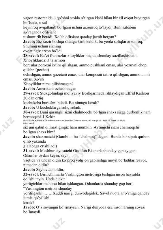 erak? javob: u kuchuklarga soliq soladi. 30-savol: buni qarangki sizni chalmoqchi bo’lgan shaxs sizga qurbonlik ham bermoqchi. lkekin file:///e|/documents/zakovat.mtrk.uz/savollar/zakovat/savol_02.htm (4 of 13)11.01.2009 21:35:09 95 ta savol siz uni qabul qilmasligingiz ham mumkin. aytingchi sizni chalmoqchi bo’lgan shaxs kim? javob: shaxmatchi (gambit – bu “chalmoq” degani. bunda bir sipoh qurbon qilib yakunda g’alabaga erishiladi) 31-savol: mashhur siyosatchi otto fon bismark shunday gap aytgan: odamlar ovdan keyin, sayr vaqtida va undan oldin ko’proq yolg’on gapirishga moyil bo’ladilar. savol, nimadan oldin? javob: saylovdan oldin. 32-savol: birinchi marta vashington metrosiga tushgan inson hayratda qolishi tayin. unda elektr yoritgichlar mahorat bilan ishlangan. odamlarda shunday gap bor: “vashington metrosi shunday yoritilganki, ……xuddi narigi dunyodagidek. savol nuqtalar o’rniga qanday jumla qo’yilishi kerak? javob: o’z soyangni ko’rmaysan. narigi dunyoda esa insonlarning soyasi bo’lmaydi. 33-savol: olimpiyada tarixida 100 metrga yugurish bo’yicha chempionlar ko’p. lekin ular orasida 1900 yili chempion bo’lgan tomas berk nomi alohida qayd etilgan. u boshqa sportchilardan …