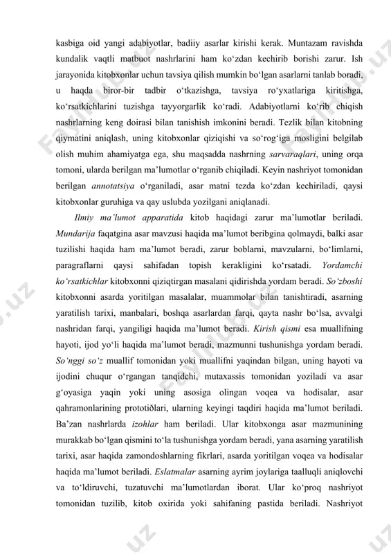rda yoritilgan masalalar, muammolar bilan tanishtiradi, asarning yaratilish tarixi, manbalari, boshqa asarlardan farqi, qayta nashr bo‘lsa, avvalgi nashridan farqi, yangiligi haqida ma’lumot beradi. kirish qismi esa muallifning hayoti, ijod yo‘li haqida ma’lumot beradi, mazmunni tushunishga yordam beradi. so‘nggi so‘z muallif tomonidan yoki muallifni yaqindan bilgan, uning hayoti va ijodini chuqur o‘rgangan tanqidchi, mutaxassis tomonidan yoziladi va asar g‘oyasiga yaqin yoki uning asosiga olingan voqea va hodisalar, asar qahramonlarining prototiðlari, ularning keyingi taqdiri haqida ma’lumot beriladi. ba’zan nashrlarda izohlar ham beriladi. ular kitobxonga asar mazmunining murakkab bo‘lgan qismini to‘la tushunishga yordam beradi, yana asarning yaratilish tarixi, asar haqida zamondoshlarning fikrlari, asarda yoritilgan voqea va hodisalar haqida ma’lumot beriladi. eslatmalar asarning ayrim joylariga taalluqli aniqlovchi va to‘ldiruvchi, tuzatuvchi ma’lumotlardan iborat. ular ko‘proq nashriyot tomonidan tuzilib, kitob oxirida yoki sahifaning pastida beriladi. nashriyot eslatmalari chet el so‘zlarining tarjimasi, fikrlar, asarda nomi keltirilgan shaxs haqida qisqa ma’lumot, muallif hayotiga oid qo‘shimcha ma’lumotlardan iborat bo‘ladi. …