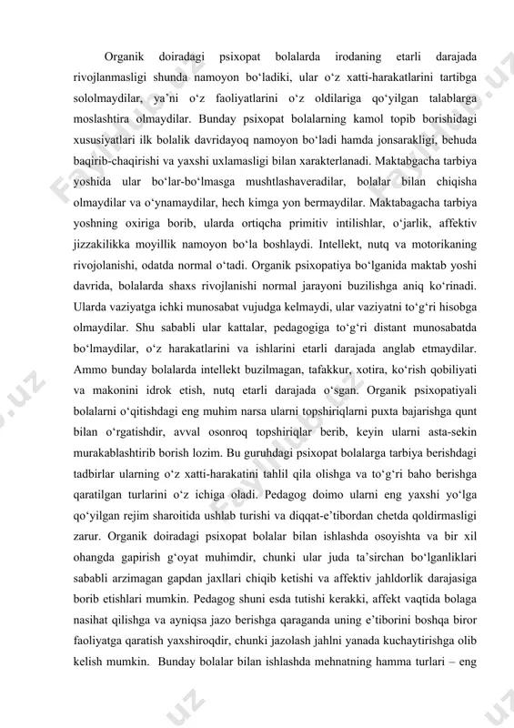va ishlarini еtarli darajada anglab еtmaydilar. ammo bunday bolalarda intellekt buzilmagan, tafakkur, xotira, ko‘rish qobiliyati va makonini idrok etish, nutq еtarli darajada o‘sgan. organik psixopatiyali bolalarni o‘qitishdagi eng muhim narsa ularni topshiriqlarni puxta bajarishga qunt bilan o‘rgatishdir, avval osonroq topshiriqlar berib, keyin ularni asta-sekin murakablashtirib borish lozim. bu guruhdagi psixopat bolalarga tarbiya berishdagi tadbirlar ularning o‘z xatti-harakatini tahlil qila olishga va to‘g‘ri baho berishga qaratilgan turlarini o‘z ichiga oladi. pedagog doimo ularni eng yaxshi yo‘lga qo‘yilgan rejim sharoitida ushlab turishi va diqqat-e’tibordan chetda qoldirmasligi zarur. organik doiradagi psixopat bolalar bilan ishlashda osoyishta va bir xil ohangda gapirish g‘oyat muhimdir, chunki ular juda ta’sirchan bo‘lganliklari sababli arzimagan gapdan jaxllari chiqib ketishi va affektiv jahldorlik darajasiga borib еtishlari mumkin. pedagog shuni esda tutishi kerakki, affekt vaqtida bolaga nasihat qilishga va ayniqsa jazo berishga qaraganda uning e’tiborini boshqa biror faoliyatga qaratish yaxshiroqdir, chunki jazolash jahlni yanada kuchaytirishga olib kelish mumkin. bunday bolalar bilan …