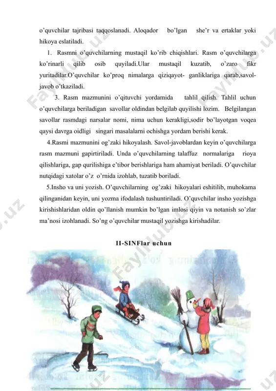 uyiladi.ular mustaqil kuzatib, o’zaro fikr yuritadilar.o’quvchilar ko’proq nimalarga qiziqayot- ganliklariga qarab,savol-javob o’tkaziladi. 3. rasm mazmunini o’qituvchi yordamida tahlil qilish. tahlil uchun o’quvchilarga beriladigan savollar oldindan belgilab quyilishi lozim. belgilangan sa​vollar rasmdagi narsalar nomi, nima uchun kerakligi,sodir bo’layotgan voqea qaysi davrga oidligi singari masalalarni ochishga yordam berishi kerak. 4.rasmi mazmunini og’zaki hikoyalash. savol-javoblardan keyin o’quvchilarga rasm mazmuni gapirtiriladi. unda o’quvchilarning talaffuz normalariga rioya qilishlariga, gap qurilishiga e’tibor berishlariga ham ahamiyat beriladi. o’quvchilar nutqidagi xatolar o’z o’rnida izohlab, tuzatib boriladi. 5.insho va uni yozish. o’quvchilarning og’zaki hikoyalari eshitilib, muhokama qilinganidan keyin, uni yozma ifodalash tushuntiriladi. o’quvchilar insho yozishga kirishishlaridan oldin qo’llanish mumkin bo’lgan imlosi qiyin va notanish so’zlar ma’nosi izohlanadi. so’ng o’quvchilar mustaqil yozishga kirishadilar. ii-sinflar uchun “qishda” reja: 1.qish keldi. 2.bolalar qorda o’ynadilar. 3.qish ham mazza. qish keldi. kunlar sovidi. qor yog’di. hamma joy oppoq qorga burkandi.yer muzladi. bolalar sevindilar va balandlikka yugurdilar. anora qorbobo yasayapti. fazilat chana uchyapti. laziz konki …