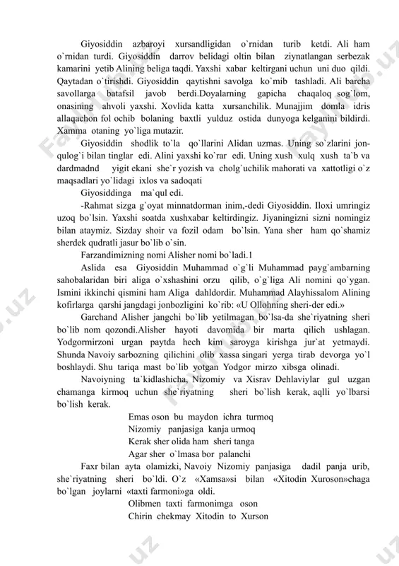 -dedi giyosiddin. iloxi umringiz uzoq bo`lsin. yaxshi soatda xushxabar keltirdingiz. jiyaningizni sizni nomingiz bilan ataymiz. sizday shoir va fozil odam bo`lsin. yana sher ham qo`shamiz sherdek qudratli jasur bo`lib o`sin. farzandimizning nomi alisher nomi bo`ladi.1 aslida esa giyosiddin muhammad o`g`li muhammad payg`ambarning sahobalaridan biri aliga o`xshashini orzu qilib, o`g`liga ali nomini qo`ygan. ismini ikkinchi qismini ham aliga dahldordir. muhammad alayhissalom alining kofirlarga qarshi jangdagi jonbozligini ko`rib: «u ollohning sheri-der edi.» garchand alisher jangchi bo`lib yetilmagan bo`lsa-da she`riyatning sheri bo`lib nom qozondi.alisher hayoti davomida bir marta qilich ushlagan. yodgormirzoni urgan paytda hech kim saroyga kirishga jur`at yetmaydi. shunda navoiy sarbozning qilichini olib xassa singari yerga tirab devorga yo`l boshlaydi. shu tariqa mast bo`lib yotgan yodgor mirzo xibsga olinadi. navoiyning ta`kidlashicha, nizomiy va xisrav dehlaviylar gul uzgan chamanga kirmoq uchun she`riyatning sheri bo`lish kerak, aqlli yo`lbarsi bo`lish kerak. emas oson bu maydon ichra turmoq nizomiy panjasiga kanja urmoq kerak sher olida ham …