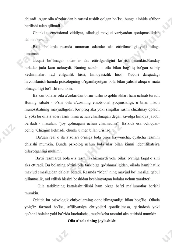 batini, bola uni qanday idrok etishi, bolaning “men obrazi”, uning jinsiy identifikatsiya kabi keng qamrovli ma’lumotlar berishi mumkin. bolaning oila a’zolariga emotsional munosabatini baholashda quyidagilarga alohida e’tibor berish zarur: 1) tana detallari miqdori: bosh, soch, quloqlar, ko’zlar, ko’z qorachig’i, kipriklar, qosh, burun, yuz, og’iz, bo’yin, yelka, qo’llar, kaft, barmoqlar, oyoq,tovonning mavjudligi. 2) kiyim detallari va bezaklar: bosh kiyimi,yoqa,galstuk, bant, chontak, kamar,tugmacha, soch turmak elementlari, yani kiyimning murakkabligi,bezaklar. 3) figurani chizishda qo’llanilgan ranglar miqdori. odatda ijobiy emotsional munosabat uning rasmini chizishda ijobiy kontsentratsiyada namoyon bo’ladi yani tana detallarining miqdori, kiyim detallari va bezaklari hamda turli ranglar qo’llanilishida ifodalanadi. aksincha, insonga negativ munosabat sxematik tasvir, ba’zida tananing muhim qismlari tushub qoldirilishida ham aks etadi. odatda bolalar ota yoki onasining rasmini kattalashtirib chizishadi. bu haqiqatga yaqin. ba’zida esa chizilgan figuranu munosabati oila a’zolari real munosabatlariga mos kelmaydi.masalan, 7 yoshli bola o’z ota-onalaridan kattaroq tasvirlanishi mumkin. bu bola uchun figuraning kattaligi kuch, ustunlik, ahamiyatlilikni …