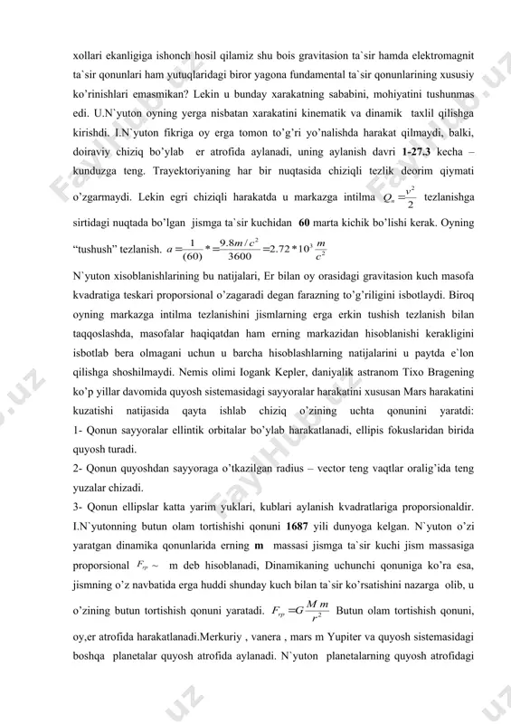 n mars harakatini kuzatishi natijasida qayta ishlab chiziq o’zining uchta qonunini yaratdi: 1- qonun sayyoralar ellintik orbitalar bo’ylab harakatlanadi, ellipis fokuslaridan birida quyosh turadi. 2- qonun quyoshdan sayyoraga o’tkazilgan radius – vector teng vaqtlar oralig’ida teng yuzalar chizadi. 3- qonun ellipslar katta yarim yuklari, kublari aylanish kvadratlariga proporsionaldir. i.n`yutonning butun olam tortishishi qonuni 1687 yili dunyoga kelgan. n`yuton o’zi yaratgan dinamika qonunlarida erning m massasi jismga ta`sir kuchi jism massasiga proporsional ~ m deb hisoblanadi, dinamikaning uchunchi qonuniga ko’ra esa, jismning o’z navbatida erga huddi shunday kuch bilan ta`sir ko’rsatishini nazarga olib, u o’zining butun tortishish qonuni yaratadi. butun olam tortishish qonuni, oy,er atrofida harakatlanadi.merkuriy , vanera , mars m yupiter va quyosh sistemasidagi boshqa planetalar quyosh atrofida aylanadi. n`yuton planetalarning quyosh atrofidagi harakat quyoshga yo’nalgan va undan masofasining kvadratiga teskari proporsional tortishish kuchi ta`sirida yuz berishini isbotladi. bu kuchlar n`yuton uchunchi qonuniga asosan o’zaro teng. aniqlangan qonuniyatlarni – o’g’irlik …