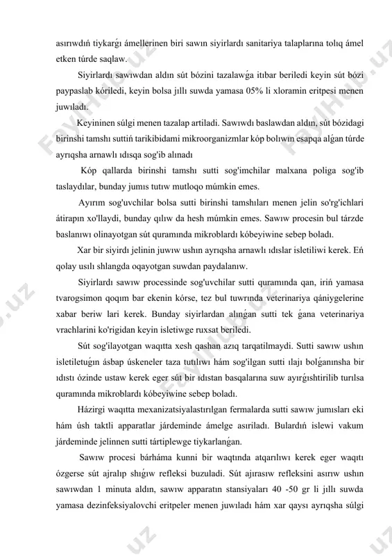 mikroblardı kóbeyiwine sebep boladı. házirgi waqıtta mexanizatsiyalastırılgan fermalarda sutti sawıw jumısları eki hám úsh taktli apparatlar járdeminde ámelge asıriladı. bulardıń islewi vakum járdeminde jelinnen sutti tártiplewge tiykarlanǵan. sawıw procesi bárháma kunni bir waqtında atqarılıwı kerek eger waqıtı ózgerse sút ajralıp shıǵıw refleksi buzuladi. sút ajırasıw refleksini asırıw ushın sawıwdan 1 minuta aldın, sawıw apparatın stansiyaları 40 -50 gr li jıllı suwda yamasa dezinfeksiyalovchi eritpeler menen juwıladı hám xar qaysı ayrıqsha súlgi yamasa salfetka menen artiladi. eger sút ajırasıw refleksi júzege kelmese tezlikte jelindi uwqalaw kerek. sawıw jumısları tamamlanılǵannan keyin, sawıw apparatları hám buyımlar ıssı suwda yamasa dezinfeksiyalovchi eritpe járdeminde tazalanadı hám quritiladi. sút liniyalari (trubalari) xar ayda bir ret 2% li sirke yamasa 0. 1% li xlorid kislotası menen, sutten payda bolatuǵın taslardı ketkazish ushın juwıladı, keyin bolsa 70gr li suw menen chayiladi. sút sawıw bınasındaǵı tosıqlar, sút liniyasini turbalari maylı kraska menen boyalıwı shárt. sút sawıw hám sút alıw …