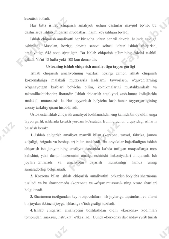 zish bo'yicha shartnoma tuziladi va bu shartnomada «korxona» va «o'quv muassasi» ning o'zaro shartlari belgilanadi. 3. shartnoma tuzilgandan keyin o'quvchilarni ish joylariga taqsimlash va ularni bir joydan ikkinchi joyga ishlashga o'tish grafigi tuziladi. 4. ishlab chiqarish amaliyotini boshlashdan oldin «korxona» xodimlari tomonidan maxsus, instruktaj o'tkaziladi. bunda «korxona» da qanday yurib turish kerakligi, uskunalar bilan ishlaganda qanday texnik xavfsizligi choralariga rioya qilishni, korxonaning ish tartibi va qoidalari, ish o'rinlarida o'zlarini qanday tutishni va boshqa talablar haqida yo'riqnoma beradi. 5. ishlab chiqarish amaliyoti, odatda, ishlab chiqarish korxonasi bilan tanishishini ekskursiyadan boshlanadi va o'quvchilarni korxona sexlari, uchastkalari bilan hamda chiqariladigan mahsulotlar va ularga ishlatiladigan materiallar bilan tanishtiriladi. bu vaqtda ishlab chiqarish korxonalaridan ilg'or ishchilar yoki muhandislar ham qatnashadi. shu bilan birga ekskursiya oxirida korxonaning rahbari, o'rinbosarlari, jamoatchilar, ilg'or tajriba egalari korxona haqida, uning an'analari tarixi haqida so'zlab beriladi. 6. ustoz korxonadagi ish o'rinlariga o'quvchilarni biriktirib, ularning ishlarini kuzatib boradi, kerakli instruktajlar beradi, zarur …