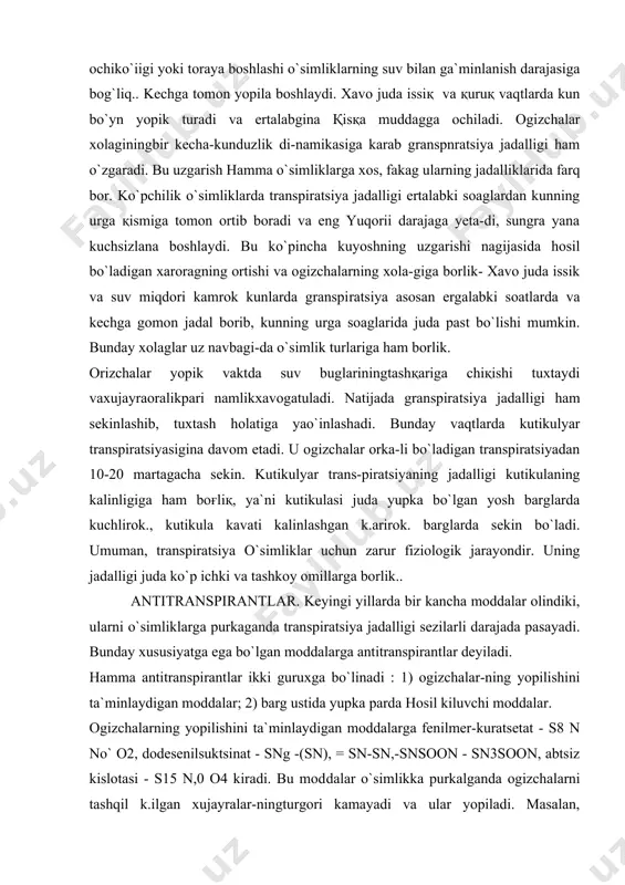 iratsiyasigina davom etadi. u ogizchalar orka-li bo`ladigan transpiratsiyadan 10-20 martagacha sekin. kutikulyar trans-piratsiyaning jadalligi kutikulaning kalinligiga ham boғliқ, ya`ni kutikulasi juda yupka bo`lgan yosh barglarda kuchlirok., kutikula kavati kalinlashgan k.arirok. barglarda sekin bo`ladi. umuman, transpiratsiya o`simliklar uchun zarur fiziologik jarayondir. uning jadalligi juda ko`p ichki va tashkoy omillarga borlik.. antitranspirantlar. keyingi yillarda bir kancha moddalar olindiki, ularni o`simlik​larga purkaganda transpiratsiya jadalligi sezilarli darajada pasayadi. bunday xususiyatga ega bo`lgan moddalarga antitranspirantlar deyiladi. hamma antitranspirantlar ikki guruxga bo`linadi : 1) ogizchalar-ning yopilishini ta`minlaydigan moddalar; 2) barg ustida yupka parda hosil kiluvchi moddalar. ogizchalarning yopilishini ta`minlaydigan moddalarga fenilmer-kuratsetat - s8 n no` o2, dodesenilsuktsinat - sng -(sn), = sn-sn,-snsoon - sn3soon, abtsiz kislotasi - s15 n,0 o4 kiradi. bu mod​dalar o`simlikka purkalganda ogizchalarni tashqil k.ilgan xujayralar-ningturgori kamayadi va ular yopiladi. masalan, makkaju"xori, tamaki, topinambur, karagay barglaridafenilmerkuratsetatning 10-4m eritmasi purkalganda, ogizchalar 2 xafta mobaynida yopik bo`lgan. transpiratsiya jadalligi esa 50 foizgacha pasaygan. ikkinchi gurux …