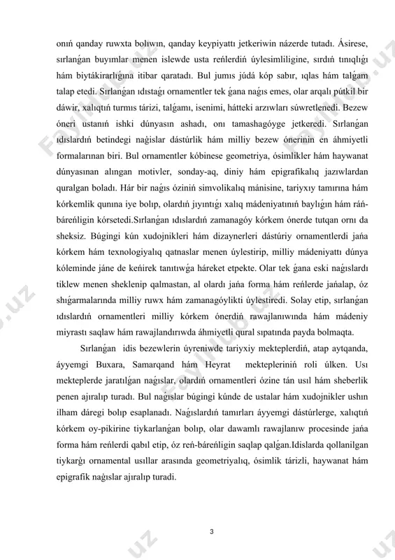 ám reńlerde jańalap, óz shıǵarmalarında milliy ruwx hám zamanagóylikti úylestiredi. solay etip, sırlanǵan ıdıslardıń ornamentleri milliy kórkem ónerdiń rawajlanıwında hám mádeniy miyrastı saqlaw hám rawajlandırıwda áhmiyetli qural sıpatında payda bolmaqta. sırlanǵan idis bezewlerin úyreniwde tariyxiy mekteplerdiń, atap aytqanda, áyyemgi buxara, samarqand hám heyrat mektepleriniń roli úlken. usı mekteplerde jaratılǵan naǵıslar, olardıń ornamentleri ózine tán usıl hám sheberlik penen ajıralıp turadı. bul naǵıslar búgingi kúnde de ustalar hám xudojnikler ushın ilham dáregi bolıp esaplanadı. naǵıslardıń tamırları áyyemgi dástúrlerge, xalıqtıń kórkem oy-pikirine tiykarlanǵan bolıp, olar dawamlı rawajlanıw procesinde jańa forma hám reńlerdi qabıl etip, óz reń-báreńligin saqlap qalǵan.idislarda qollanilgan tiykarģı ornamental usıllar arasında geometriyalıq, ósimlik tárizli, haywanat hám epigrafik naģıslar ajıralıp turadi. sırlanǵan idislarda qollanilgan tiykarģı ornamental usıllar (geometriyalıq, ósimlik tárizli, haywanat, epigrafikalıq). sırlanǵan ıdıslarda súwretlengen ornamentler áyyemnen házirgi kúnge shekem dawam etip kiyatırgan kórkem miyrastıń áhmiyetli bólegi esaplanadı. bul kórkem óner túri óz dáwirinde tek ǵana estetikalıq gózzallıq hám ámeliylikti úylestirgen …
