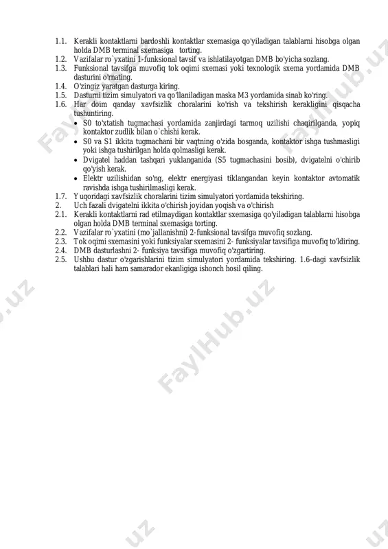 k.  dvigatel haddan tashqari yuklanganida (s5 tugmachasini bosib), dvigatelni o'chirib qo'yish kerak.  elektr uzilishidan so'ng, elektr energiyasi tiklangandan keyin kontaktor avtomatik ravishda ishga tushirilmasligi kerak. 1.7. yuqoridagi xavfsizlik choralarini tizim simulyatori yordamida tekshiring. 2. uch fazali dvigatelni ikkita o'chirish joyidan yoqish va o'chirish 2.1. kerakli kontaktlarni rad etilmaydigan kontaktlar sxemasiga qo'yiladigan talablarni hisobga olgan holda dmb terminal sxemasiga torting. 2.2. vazifalar ro`yxatini (mo`jallanishni) 2-funksional tavsifga muvofiq sozlang. 2.3. tok oqimi sxemasini yoki funksiyalar sxemasini 2- funksiyalar tavsifiga muvofiq to'ldiring. 2.4. dmb dasturlashni 2- funksiya tavsifiga muvofiq o'zgartiring. 2.5. ushbu dastur o'zgarishlarini tizim simulyatori yordamida tekshiring. 1.6-dagi xavfsizlik talablari hali ham samarador ekanligiga ishonch hosil qiling. 2-rasm 3-rasm o`zgaruvchilar jadvali o’zgaruvchilarning tavsifi kontakt / funksiya adabiyot manzili dmb manzili kirishlar -s0 stop нз e0.0 -s1 ishga tushirish но e0.1 -s2 foydalanilmaydi e0.2 -s3 stop нз e0.3 -s4 ishga tushirish но e0.4 -s5 dvigatel himoyasi нз e0.5 -s6 foydalanilmaydi e0.6 …