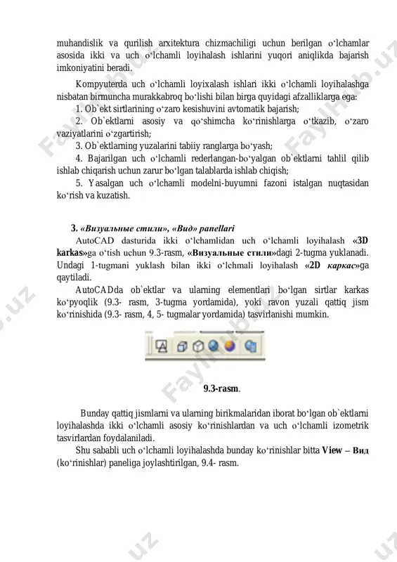 ligida yaqqol tasvirlarni bajarish, ayniqsa sirtlarni o‘zaro kesishuvidan hosil bo‘lgan chiziqlarni yasash ko‘plab grafik amallarni bajarishni, ya`ni ko‘p vaqt sarflashni talab qiladi. 9.1-rasm. 9.2-rasm. hozirgi zamon kompyuterlari va ularning dasturlar ta`minoti, grafik axborotlarni bemalol uch o‘lchamda ham loyihalash imkoniyatini beradi. buning uchun qator grafik dasturlar mavjud bo‘lib, ular orasida autocad dasturi 2- расм 3 muhandislik va qurilish arxitektura chizmachiligi uchun berilgan o‘lchamlar asosida ikki va uch o‘lchamli loyihalash ishlarini yuqori aniqlikda bajarish imkoniyatini beradi. kompyuterda uch o‘lchamli loyixalash ishlari ikki o‘lchamli loyihalashga nisbatan birmuncha murakkabroq bo‘lishi bilan birga quyidagi afzalliklarga ega: 1. ob`ekt sirtlarining o‘zaro kesishuvini avtomatik bajarish; 2. ob`ektlarni asosiy va qo‘shimcha ko‘rinishlarga o‘tkazib, o‘zaro vaziyatlarini o‘zgartirish; 3. ob`ektlarning yuzalarini tabiiy ranglarga bo‘yash; 4. bajarilgan uch o‘lchamli rederlangan-bo‘yalgan ob`ektlarni tahlil qilib ishlab chiqarish uchun zarur bo‘lgan talablarda ishlab chiqish; 5. yasalgan uch o‘lchamli modelni-buyumni fazoni istalgan nuqtasidan ko‘rish va kuzatish. 3. «визуальные стили», «вид» panellari autocad dasturida ikki o‘lchamlidan …