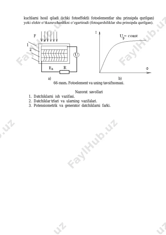 vchanlikni o‘zgartiradi (fotoqarshiliklar shu prinsipda qurilgan). f 1 2 a) b) 66-rasm. fotoelement va uning tavsifnomasi. nazorat savollari 1. datchiklarni ish vazifasi. 2. datchiklar trlari va ularning vazifalari. 3. potensiometrik va generator datchiklarni farki.