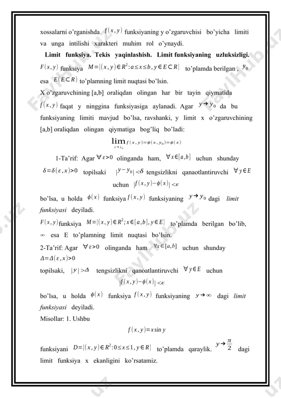 ayin qiymatida x ning funksiyasi sifatida [a,b] oraliqda uzluksiz bo’lsin. agar f(x,y) funksiya da limit funksiyaga ega bo’lsa va unga tekis yaqinlashsa, u holda (2) bo’ladi. isbot: shartga ko’ra funksiya da limit funksiyaga ega va unga tekis yaqinlashadi. demak olinganda ham, shunday topiladiki, || ni qanoatlantiruvchi va uchun || bo’ladi. ikkinchi tomondan funksiyaning uzluksizligi to’g’risidagi teoremaga asosan funksiya [a,b] oraliqda uzluksiz bo’ladi. demak bu funksiyaning integrali mavjud. natijada |||| bo’lib, undan ekanligi kelib chiqadi. teorema isbot bo’ldi. (4) munosabatni quyidagicha ham yozish mumkin. bu esa integral belgisi ostida limitga o’tish mumkinligini ko’rsatadi. misol: biz to’plamda berilgan funksiyaning da limit funksiyaga tekis yaqinlashishini ko’rgan edik: berilgan funksiya y o’zgaruvchining har bir tayin qiymatida x o’zgaruvchining [0,1] oraliqdagi uzluksiz funksiyasi ekanligi ravshan. demak (1) teoremaga ko’ra bo’ladi. 2. integralning parametr bo’yicha uzluksizligi. 2-teorema: agar f (x,y) funksiya to’plamda uzluksiz bo’lsa, u holda funksiya [c,d] oraliqda uzluksiz bo’ladi. isbot: ihtiyoriy nuqtani olaylik. shartga …