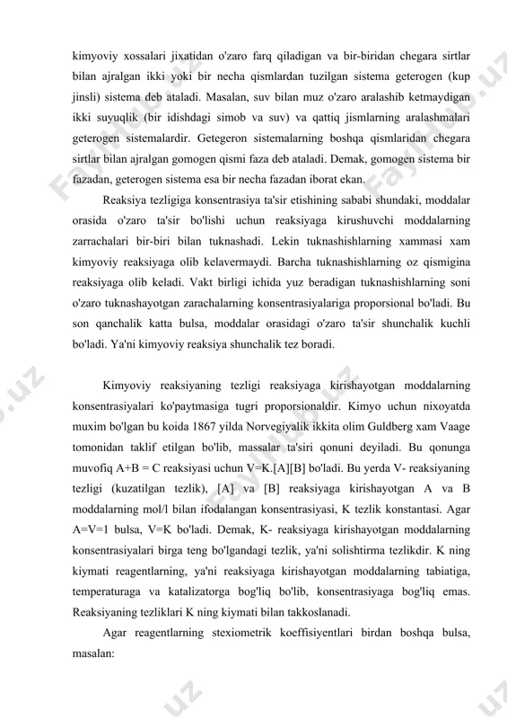 ol/l bilan ifodalangan konsentrasiyasi, k tezlik konstantasi. agar a=v=1 bulsa, v=k bo'ladi. demak, k- reaksiyaga kirishayotgan moddalarning konsentrasiyalari birga teng bo'lgandagi tezlik, ya'ni solishtirma tezlikdir. k ning kiymati reagentlarning, ya'ni reaksiyaga kirishayotgan moddalarning tabiatiga, temperaturaga va katalizatorga bog'liq bo'lib, konsentrasiyaga bog'liq emas. reaksiyaning tezliklari k ning kiymati bilan takkoslanadi. agar reagentlarning stexiometrik koeffisiyentlari birdan boshqa bulsa, masalan: aa + bb = cc uchun massalar ta'siri qonunining matematik ifodasi kuyidagicha bo'ladi: v=k[a]a.[v]v massalar ta'siri qonunidan foydalanib, konsentrasiyaning uzgarishi bilan tezlikni uzgarishini xisoblab topish mumkin. misol: 2no+o2=2no2 reaksiyada aralashmaning xajmi ikki marta kamaytirildi; tezlik kanday uzgaradi? yechish: xajmning uzgarishidan oldin, no va o2 ning konsentrasiyalari a va v ga teng bulsin. bu xolda: v=k[no]2[o2] yoki v=ka2b bo'ladi. xajmning ikki marta kamayishi natijasida konsentrasiya ikki marta oshadi; endi [no] urniga 2[no] va [o2] urniga 2 [o2] olish kerak; v=k(2a)2(2b)=8ka2b demak, tezlik 8 marta oshadi. atom va molekulalar galayonlangan xolatga utganida, ularning reaksiyaga kirishish …