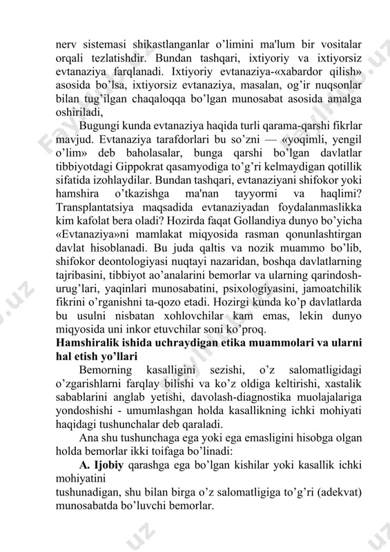 era oladi? hozirda faqat gollandiya dunyo bo’yicha «evtanaziya»ni mamlakat miqyosida rasman qonunlashtirgan davlat hisoblanadi. bu juda qaltis va nozik muammo bo’lib, shifokor deontologiyasi nuqtayi nazaridan, boshqa davlatlarning tajribasini, tibbiyot ao’analarini bemorlar va ularning qarindosh-urug’lari, yaqinlari munosabatini, psixologiyasini, jamoatchilik fikrini o’rganishni ta-qozo etadi. hozirgi kunda ko’p davlatlarda bu usulni nisbatan xohlovchilar kam emas, lekin dunyo miqyosida uni inkor etuvchilar soni ko’proq. hamshiralik ishida uchraydigan etika muammolari va ularni hal etish yo’llari bemorning kasalligini sezishi, o’z salomatligidagi o’zgarishlarni farqlay bilishi va ko’z oldiga keltirishi, xastalik sabablarini anglab yetishi, davolash-diagnostika muolajalariga yondoshishi - umumlashgan holda kasallikning ichki mohiyati haqidagi tushunchalar deb qaraladi. ana shu tushunchaga ega yoki ega emasligini hisobga olgan holda bemorlar ikki toifaga bo’linadi: a. ijobiy qarashga ega bo’lgan kishilar yoki kasallik ichki mohiyatini tushunadigan, shu bilan birga o’z salomatligiga to’g’ri (adekvat) munosabatda bo’luvchi bemorlar. b. salbiy qarashga ega bo’lgan kishilar yoki kasallik ichki mohiyatini tushun-maydigan, shu bilan birga salomatligiga va …