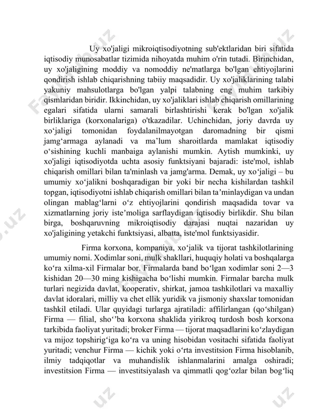 y va nomoddiy ne'matlarga bo'lgan ehtiyojlarini qondirish ishlab chiqarishning tabiiy maqsadidir. uy xo'jaliklarining talabi yakuniy mahsulotlarga bo'lgan yalpi talabning eng muhim tarkibiy qismlaridan biridir. ikkinchidan, uy xo'jaliklari ishlab chiqarish omillarining egalari sifatida ularni samarali birlashtirishi kerak bo'lgan xo'jalik birliklariga (korxonalariga) o'tkazadilar. uchinchidan, joriy davrda uy xo‘jaligi tomonidan foydalanilmayotgan daromadning bir qismi jamg‘armaga aylanadi va ma’lum sharoitlarda mamlakat iqtisodiy o‘sishining kuchli manbaiga aylanishi mumkin. aytish mumkinki, uy xo'jaligi iqtisodiyotda uchta asosiy funktsiyani bajaradi: iste'mol, ishlab chiqarish omillari bilan ta'minlash va jamg'arma. demak, uy xoʻjaligi – bu umumiy xoʻjalikni boshqaradigan bir yoki bir necha kishilardan tashkil topgan, iqtisodiyotni ishlab chiqarish omillari bilan taʼminlaydigan va undan olingan mablagʻlarni oʻz ehtiyojlarini qondirish maqsadida tovar va xizmatlarning joriy isteʼmoliga sarflaydigan iqtisodiy birlikdir. shu bilan birga, boshqaruvning mikroiqtisodiy darajasi nuqtai nazaridan uy xo'jaligining yetakchi funktsiyasi, albatta, iste'mol funktsiyasidir. firma korxona, kompaniya, xoʻjalik va tijorat tashkilotlarining umumiy nomi. xodimlar soni, mulk shakllari, huquqiy holati va boshqalarga koʻra …