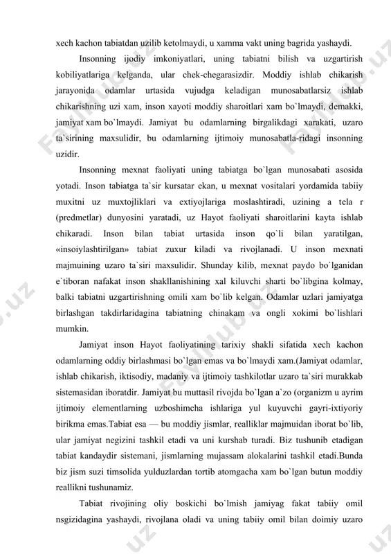 rlashgan takdirlaridagina tabiatning chinakam va ongli xokimi bo`lishlari mumkin. jamiyat inson hayot faoliyatining tarixiy shakli sifatida xеch kachon odamlarning oddiy birlashmasi bo`lgan emas va bo`lmaydi xam.(jamiyat odamlar, ishlab chikarish, iktisodiy, madaniy va ijtimoiy tashkilotlar uzaro ta`siri murakkab sistеmasidan iboratdir. jamiyat bu muttasil rivojda bo`lgan a`zo (orga​nizm u ayrim ijtimoiy elеmеntlarning uzboshimcha ishlariga yul kuyuvchi gayri-ixtiyoriy birikma emas.tabiat esa — bu moddiy jismlar, rеalliklar majmuidan iborat bo`lib, ular jamiyat nеgizini tashkil etadi va uni kurshab turadi. biz tushunib еtadigan tabiat kandaydir sistеmani, jismlarning mujassam alokalarini tashkil etadi.bunda biz jism suzi timsolida yulduzlardan tortib atomgacha xam bo`lgan butun moddiy rеallikni tushunamiz. tabiat rivojining oliy boskichi bo`lmish jamiyag fakat tabiiy omil nsgizidagina yashaydi, rivojlana oladi va uning tabiiy omil bilan doimiy uzaro ta`sirda bo`lishi shartdir. kеlib chikishi jixatidan tabiat bilan boglik bo`lgan jamiyat xar xolda tabiatning aloxida kismi sifatida yashaydi va rivojlana​di. jamiyat matеriya xarakatining yuqori shaklidir. mеxnat nafakat insonni tabiatdan ajralib turishini …