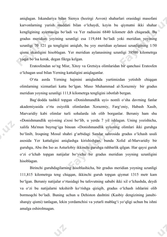 sienya (hozirgi asvon) shaharlari orasidagi masofani karvonlarning yurish muddati bilan o‘lchaydi, keyin bu qiymatni ikki shahar kengligining ayirmasiga bo‘ladi va yer radiusini 6840 kilometr deb chiqaradi. bu gradus meridian yoyining uzunligi esa 119,444 bo‘ladi yoki meridian yoyining uzunligi 70 121 ga tengligini aniqlab, bu yoy meridian aylanasi uzunligining 1/50 qismi ekanligini hisoblagan. yer meridian aylanasining uzunligi 39500 kilometrga yaqin bo‘lsa kerak, degan fikrga kelgan. eratosfendan so‘ng misr, xitoy va gretsiya olimlaridan bir qanchasi eratosfen o‘lchagan usul bilan yerning kattaligini aniqlaganlar. o‘rta asrda yerning hajmini aniqlashda yurtimizdan yetishib chiqqan olimlarning xizmatlari katta bo‘lgan. muso muhammad al-xorazmiy bir gradus meridian yoyning uzunligi 111,8 kilometrga tengligini isbotlab bergan. bag‘dodda tashkil topgan «donishmandlik uyi» nomli o‘sha davrning fanlar akademiyasida o‘rta osiyolik olimlardan xorazmiy, farg‘oniy, habash xasib, marvaridiy kabi olimlar turli sohalarda ish olib borganlar. beruniy ham shu «donishmandlik uyi»ning a'zosi bo‘lib, u yerda 7 yil ishlagan. uning yozishicha, xalifa ma'mun buyrug‘iga binoan «donishmandlik uyi»ning …