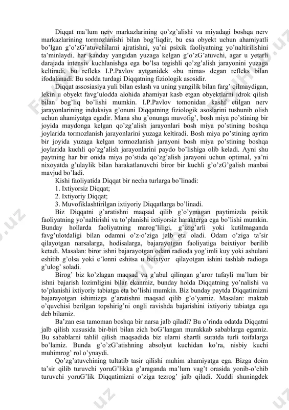 tgan gaplarni eshitib o’tirganda, u mana shu eshitib o’tirish faoliyatini ongli ravishda tanlab olgan, uning diqqati ongli ravishda g’o’zg’algan, shu maqsadga bo’ysundirilgan bo’ladi. o’quvchining biron boshqa narsaga chalg’imasdan o’g’uv materialining mazmuniga zehn qo’yib o’tirishida uning psixik faoliyatining yo’nalishi ifodalanadi. psixik faoliyatning yo’naltirilishi deganda ana shu faoliyatning tanlashgina tushunilib kelmay, balki ana shu tanlanganni sag’lab va g’o’llab-g’uvvatlash tushuniladi. o’quvchilar diqqatini jalb qilish qiyinligini har qanday pedagog biladi. buning uchun maxsus pedagogik usullardan foydalanish zarur bo’ladi. diqqatda psixik faoliyatning yo’naltirilishi bilan birga uning to’planishi mazkur faoliyatga hyech qanday aloqasi bo’lmagan boshqa narsalardek, hamma faoliyatdan diqqatni chalg’itish demakdir. diqqatning bir joyga to’planishi deganda mazkur faoliyatga butunlay berilish, unga ozmi-ko’pmi chug’ur e’tibor berish tushuniladi. qandaydir bir suratli kitobni tez ko’rib chig’ish maqsadida uni varag’lab chig’ish mumkin. 2. diqqatning fiziologik asoslari. diqqat ma’lum nerv markazlarining qo’zg’alishi va miyadagi boshqa nerv markazlarining tormozlanishi bilan bog’liqdir, bu esa obyekt uchun ahamiyatli bo’lgan g’o’zg’atuvchilarni ajratishni, ya’ni psixik faoliyatning …