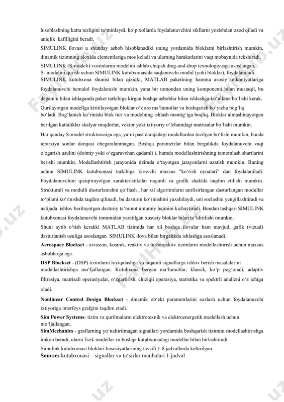 kerak. qurilayotgan modellga kiritilayotgan bloklar oʻz aro maʻlumotlar va boshqarish boʻyicha bogʻliq boʻladi. bogʻlanish koʻrinishi blok turi va modelning ishlash mantigʻiga boqliq. bloklar almashinayotgan berilgan kattaliklar skalyar miqdorlar, vektor yoki ixtiyoriy oʻlchamdagi matrisalar boʻlishi mumkin. har qanday s-model strukturasiga ega, yaʻni past darajadagi modellardan tuzilgan boʻlishi mumkin, bunda ierarxiya sonlar darajasi chegaralanmagan. boshqa parametrlar bilan birgalikda foydalanuvchi vaqt oʻzgarish usulini (doimiy yoki oʻzgaruvchan qadamli ), hamda modellashtirishning tamomlash shartlarini berishi mumkin. modellashtirish jarayonida tizimda oʻtayotgan jarayonlarni uzatish mumkin. buning uchun simulink kutubxonasi tarkibiga kiruvchi maxsus "koʻrish oynalari" dan foydalaniladi. foydalanuvchini qiziqtirayotgan xarakteristikalar raqamli va grafik shaklda taqdim etilishi mumkin. strukturali va modulli dasturlanishni qoʻllash , har xil algoritmlarni unifisirlangan dasturlangan modullar toʻplami koʻrinishda taqdim qilinadi, bu dasturni koʻrinishini yaxshilaydi, uni sozlashni yengillashtiradi va natijada ishlov berilayotgan dasturiy taʻminot umumiy hajmini kichaytiradi. bundan tashqari simulink kutubxonasi foydalanuvchi tomonidan yaratilgan xususiy bloklar bilan toʻldirilishi mumkin. shuni aytib oʻtish kerakki matlab tizimida har …