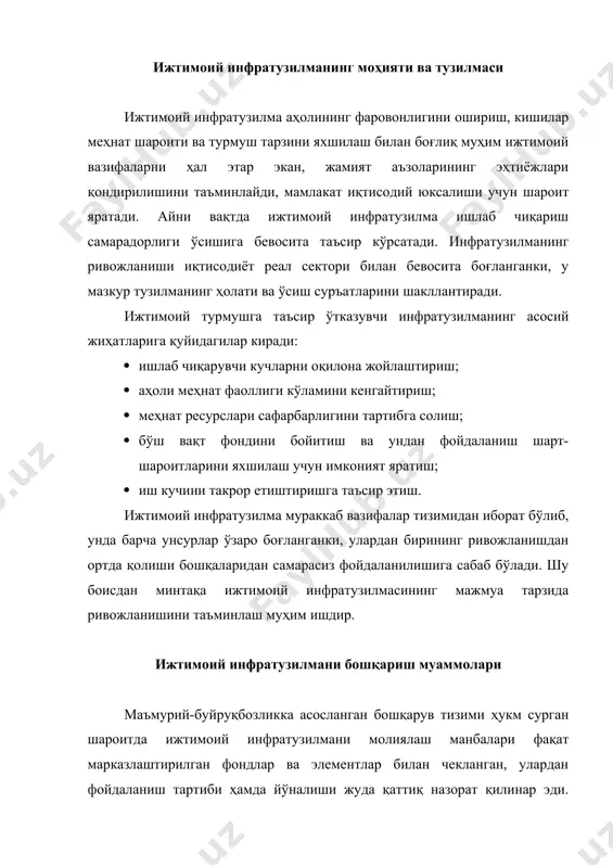 и остида эди. бозор иқтисодиётига ўтиш шароитида ижтимоий инфратузилма тараққиётини бошқаришнинг асосий йўналишлари қуйидагилардан иборат: · республика, тармоқ ва ҳудудий бошқарув идораларининг вазифаси ҳамда мақсадлари, мулкий ҳуқуқларини чегаралаш; · қишлоқ кенгашлари, туман, шаҳар ва вилоят ҳокимликлари ролини қайта кўриб чиқиш; · мулкни давлат тасарруфидан чиқариш ва хусусийлаштириш жараёнини ҳисобга олиб, ижтимоий соҳада қайта қуриш дастурини ишлаб чиқиш; · ҳужжатлар ва тавсиялар, меъёрий йўриқномалар базасини тайёрлаш; · минтақавий хусусиятлар ва омилларни ҳисобга олиш, буларга ижтимоий меъёр кўрсаткичлари тизимини ишлаб чиқишга диққат қилиш; · уй-жой муаммоларига эътибор бериш ва якка тартибда уй-жой қурилишини ривожлантириш. шаҳар жойларда ижтимоий инфратузилма тараққиётини бошқариш муаммолари қуйидагилардан иборат; · ижтимоий инфратузилмаларни ривожлантиришда мўлжалланган маблағлар ва ресурсларни бошқаришга оид барча вазифаларнинг маҳаллий бошқарув идоралари қўлида ҳақиқатан жамланишига эришиш; · хўжалик юритиш ва тармоқлар ҳамда ҳудудларнинг ўзаро таъсири ташкилий-иқтисодий механизмини такомиллаштириш; · минтақалар ўртасида ва ичида, унинг унсурлари, вертикал ва горизонтал тузилмалари ўртасида ижтимоий инфратузилмани ривожлантиришдаги номутаносибликларга барҳам бериш; …