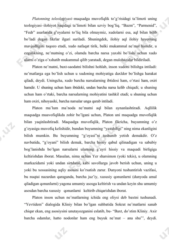 ssiy va maqsadi birligiga keltirishdan iborat. masalan, nima uchun yer sharsimon (yoki tekis), u olamning markazidami yoki undan sirtdami, kabi savollarga javob berish uchun, uning u yoki bu xossasining aqliy asosini ko’rsatish zarur. dunyoni tushuntirish vazifasi, bu nuqtai nazardan qaraganda, barcha juz’iy, xususiy qonunlarni (dunyoda amal qiladigan qonunlarni) yagona umumiy asosga keltirish va undan keyin shu umumiy asosdan barcha xususiy qonunlarni keltirib chiqarishdan iborat. platon inson uchun ne’matlarning ichida eng oliysi deb baxtni tushunadi. “yevtidem” dialogida kliniy bilan bo’lgan suhbatida sokrat ne’matlarni sanab chiqar ekan, eng asosiysini unutayozganini eslatib, bu- “baxt, do’stim kliniy. axir barcha odamlar, hatto nodonlar ham eng buyuk ne’mat – ana shu”1, deydi. baxtning tavsifini esa “fileb” asarida beradi. bu yerda oliy insoniy baxtning shartlari sifatida quyidagilarni ko’rsatadi: 1) “g’oya” ning abadiy, mangu tabiatida ishtirok etish; 2) “g’oya” ning borliqda gavdalanishi; 3) aqlning mavjudligi va bilimga egalik qilish, shuningdek, to’g’ri fikrga ega bo’lish; 4) bazi fanlar, sanat …