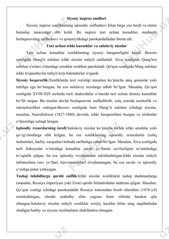 rgan. iqtisodiy resurslarning isrofi:sulolaviy nizolar ko‘pincha kichik ichki urushlar yoki qo‘zg‘olonlarga olib kelgan, bu esa xonliklarning iqtisodiy resurslarini (soliq tushumlari, harbiy xarajatlar) behuda sarflashga sabab bo‘lgan. masalan, xiva xonligida turli fraksiyalar o‘rtasidagi kurashlar savdo yo‘llarini xavfsizligini ta’minlashga to‘sqinlik qilgan, bu esa iqtisodiy rivojlanishni sekinlashtirgan.ichki nizolar tufayli infratuzilma (suv yo‘llari, karvonsaroylar) rivojlanmagan, bu esa savdo va iqtisodiy o‘sishga putur yetkazgan. tashqi tahdidlarga qarshi zaiflik:ichki nizolar xonliklarni tashqi dushmanlarga (masalan, rossiya imperiyasi yoki eron) qarshi birlashishdan mahrum qilgan. masalan, qo‘qon xonligi ichidagi parokandalik rossiya tomonidan bosib olinishini (1876-yil) osonlashtirgan, chunki mahalliy elita yagona front sifatida harakat qila olmagan.sulolaviy nizolar tufayli xonliklar xorijiy kuchlar bilan teng raqobatlasha oladigan harbiy va siyosiy tuzilmalarni shakllantira olmagan. islohotlarning yo‘qligi:taxt uchun kurashlar hukmdorlarning e’tiborini islohotlar o‘tkazishdan chalg‘itgan. masalan, g‘arbda sanoat inqilobi va zamonaviy boshqaruv tizimlari joriy etilayotgan bir paytda, xonliklar an’anaviy tuzumga sodiq qolib, texnologik va ijtimoiy rivojlanishdan orqada qolgan.ichki nizolar tufayli hukmdorlar ko‘pincha qisqa muddatli manfaatlar …