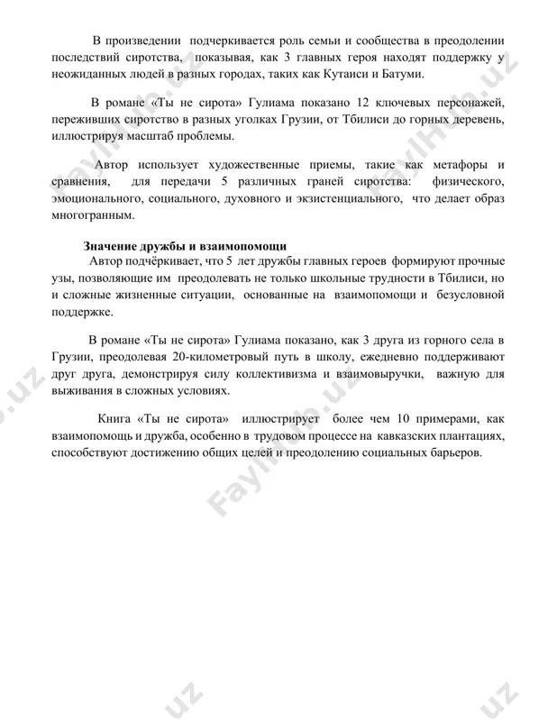 : физического, эмоционального, социального, духовного и экзистенциального, что делает образ многогранным. значение дружбы и взаимопомощи автор подчёркивает, что 5 лет дружбы главных героев формируют прочные узы, позволяющие им преодолевать не только школьные трудности в тбилиси, но и сложные жизненные ситуации, основанные на взаимопомощи и безусловной поддержке. в романе «ты не сирота» гулиама показано, как 3 друга из горного села в грузии, преодолевая 20-километровый путь в школу, ежедневно поддерживают друг друга, демонстрируя силу коллективизма и взаимовыручки, важную для выживания в сложных условиях. книга «ты не сирота» иллюстрирует более чем 10 примерами, как взаимопомощь и дружба, особенно в трудовом процессе на кавказских плантациях, способствуют достижению общих целей и преодолению социальных барьеров. 📌заключение в заключение, книга гулиам "ты не сирота" трогательно демонстрирует силу семейных уз и важность любви и поддержки, даже в самых сложных жизненных обстоятельствах. 📚рекомендации 1. гулиа, г. ты не сирота. (год издания неизвестен, требуется уточнение) 2. гулиа, г. ты не …