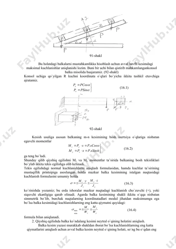 viy eguvchi moment ta’sir etayotgan tekislik brus (balka) kesim yuzasining bironta ham bosh inertsiya o`qlari orqali o`tmaydigan egilishga aytiladi. masalan, bino tomidagi tunika ostiga qoqiladigan taxtalar (panjara) qiyshiq egilshga ishlaydi, chunki taxtaga tushayotgan yuk uning bosh o`qlari bilan α burchak hosil qiladi. (91-shakl) 91-shakl bu holatdagi balkalarni mustahkamlikka hisoblash uchun avval havfli kesimdagi maksimal kuchlanishlar aniqlanishi lozim. buni bir uchi bilan qistirib mahkamlangankonsol balka misolida baajaramiz. (92-shakl) konsol uchiga qo`yilgan r kuchni koordinata o`qlari bo`yicha ikkita tashkil etuvchiga ajratamiz. (16.1) 92-shakl kesish usuliga asosan balkaning m-n kesimining bosh inertsiya o`qlariga nisbatan eguvchi momentlar (16.2) ga teng bo`ladi. shunday qilib qiyshiq egilishni mz va my momentlar ta’sirida balkaning bosh tekisliklari bo`ylab ikkita tekis egilishga olib kelinadi. tekis egilishdagi normal kuchlanishlarni aniqlash formulasidan, hamda kuchlar ta’sirining mustaqillik printsipiga asoslangan holda mazkur balka kesimining istalgan nuqtasidagi kuchlanish formulasini umumiy holda (16.3) ko`rinishda yozamiz; bu erda ishoralar mazkur nuqtadagi kuchlanish cho`zuvchi (+), yoki siquvchi …