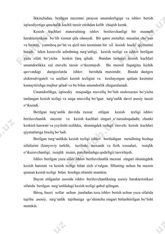 sh aniq sharoitlari va ishlov berilgan yuzaga quyilgan texnik talablar bilan aniqlanadi. umumiy holda bu savolni yechishda, birinchidan, bu qolgan me zonlarni kirituvchi deb hisoblanadi; ikkinchidan, berilgan mezonni jarayon unumdorligiga va ishlov berish iqtisodiyotiga qanchalik kuchli taosir etishdan kelib chiqish kerak. kesish kuchlari materialning ishlov beriluvchanligi bir maonoli harakteristikasi bo‘lib xizmat qila olmaydi. bir qator metallar, masalan cho‘yan va bronza, yumshoq po‘lat va qizil mis taxminan bir xil kesish kuchi qiymatini beradi, lekin kesuvchi asbobning turg‘unligi, kesish tezligi va ishlov berilgan yuza sifati bo‘yicha keskin farq qiladi. bundan tashqari kesish kuchlari unumdorlikka xal etuvchi taosir o‘tkazmaydi. bu mezon faqatgina kichik quvvatdagi dastgoxlarda ishlov berishda muximdir. bunda dastgox elektrodvigateli va uzellari kesish tezligini va kesilayotgan qatlam kesimini kamaytirishga majbur qiladi va bu bilan unumdorlik chegaralanadi. unumdorlikga, iqtisodiy maqsadga muvofiq bo‘lish muloxazasi bo‘yicha tanlangan kesish tezligi va unga muvofiq bo‘lgan turg‘unlik davri asosiy taosir o‘tkazadi. berilgan turg‘unlik davrida ruxsat etilgan kesish tezligi …