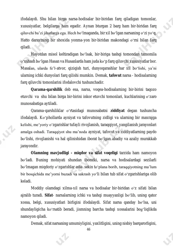birga, bir-birini istisno qiladigan qarama-qarshi tomonlar birligidan iborat. demak, voqelik va o‘zgarish jarayonida ayniyat va ziddiyatning bo‘lishi ham odatiy hol. masalan, issiq va sovuq, oq va qora, kecha va kunduz, elektrning musbat va manfiy zaryadlari, yaxshilik va yomonlik, adolat va jaholat va h. k. qarama-qarshi tomonlar bir-birini inkor etadi va shu bilan birga biri ikkinchisini taqozo etadi, biri ikkinchisisiz mavjud bo‘la olmaydi. faraz qilaylik, magnitning manfiy zaryadi bo‘lmasa, u holda ushbu narsa magnit bo‘lolmaydi. ayniyat tushunchasi narsa va hodisalar o‘rtasidagi o‘xshash tomonlarni 46 ifodalaydi. shu bilan birga narsa-hodisalar bir-biridan farq qiladigan tomonlar, xususiyatlar, belgilarga ham egadir. aynan bturgan 2 barg ham bir-biridan farq qiluvchi ba’zi jihatlarga ega. hech bo‘lmaganda, bir xil bo‘lgan narsaning o‘zi yo‘q. hatto daraxtning bir shoxida yonma-yon bir-biridan makondagi o‘rni bilan farq qiladi. hayotdan misol keltiradigan bo‘lsak, bir-biriga tashqi tomondan tamomila o‘xshash bo‘lgan hasan va husanlarda ham juda ko‘p farq qiluvchi xususiyatlar bor. masalan, ularda fe’l-atvor, qiziqish …