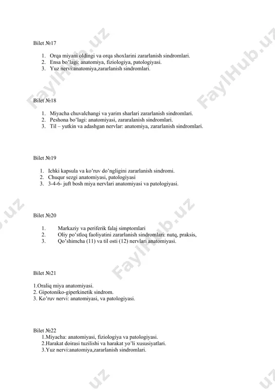 miyani koʼndalang kesimi yarmi va yon ustun zararlanish sindromlari. 2.ataksiya turlari: dif. diagnostika. 3. qoʼshimcha va til osti nervining anatomiyasi va zararlanish sindromlari. bilet №33 1. ekstrapiramida sistemasi: anatomiya, fiziologiya va patologiyasi, 2. yuzaki sezgi anatomiyasi, patologiyasi 3. uch shoxli nerv: anatomiya, zararlanish sindromlari. bilet №34 1.koʼruv doʼmbogʼi, ichki kapsula: anatomiyasi, patologiyasi. 2.bulbar va psevdobulbar sindrom. 3.3-4-6- juft bosh miya nervlari anatomiyasi va patologiyasi bilet №35 1. miyacha: anatomiyasi, fiziologiya va patologiyasi. 2. . yuzaki va chuqur sezgilar tuzilishi. 3. koʼruv nervi: anatomiyasi, va patologiyasi. bilet №36 1. ekstrapiramida sistemasi: anatomiya, fiziologiya va patologiyasi, 2. peshona boʼlagi: anatomiyasi, zararalanish sindromlari. 3. til – yutkin va adashgan nervlar: anatomiya, zararlanish sindromlari. bilet №37 1. gipertoniko-gipokinetik sindrom. 2. oliy poʼstloq funktsiyalari: nutq va praksis. brodmanning 44-45, 22 i 39-40 maydonlarini zararlanish sindromlari. 3. koʼruv nervi: anatomiyasi, va patologiyasi. bilet №38 1. koordinator doira: anatomiya va patologiyasi. 2. yuzaki va chuqur sezgilar tuzilishi. …
