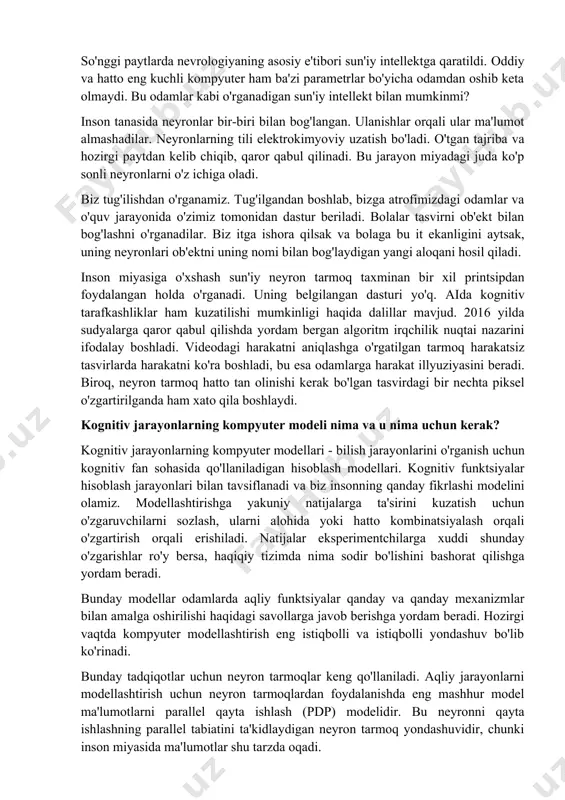 haxsiyatni olishga muvaffaq bo'lmadik. inson miyasining asosiy afzalligi shundaki, qayta ishlash jarayonlari kompyuterdagi kabi ketma-ket emas, balki bir vaqtning o'zida sodir bo'ladi. bu bizga asosiy ustunlikni beradi. so'nggi paytlarda nevrologiyaning asosiy e'tibori sun'iy intellektga qaratildi. oddiy va hatto eng kuchli kompyuter ham ba'zi parametrlar bo'yicha odamdan oshib keta olmaydi. bu odamlar kabi o'rganadigan sun'iy intellekt bilan mumkinmi? inson tanasida neyronlar bir-biri bilan bog'langan. ulanishlar orqali ular ma'lumot almashadilar. neyronlarning tili elektrokimyoviy uzatish bo'ladi. o'tgan tajriba va hozirgi paytdan kelib chiqib, qaror qabul qilinadi. bu jarayon miyadagi juda ko'p sonli neyronlarni o'z ichiga oladi. biz tug'ilishdan o'rganamiz. tug'ilgandan boshlab, bizga atrofimizdagi odamlar va o'quv jarayonida o'zimiz tomonidan dastur beriladi. bolalar tasvirni ob'ekt bilan bog'lashni o'rganadilar. biz itga ishora qilsak va bolaga bu it ekanligini aytsak, uning neyronlari ob'ektni uning nomi bilan bog'laydigan yangi aloqani hosil qiladi. inson miyasiga o'xshash sun'iy neyron tarmoq taxminan bir xil printsipdan foydalangan holda o'rganadi. uning belgilangan …