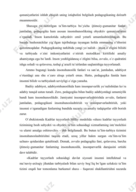 onshunoslikdir. jamiyatni insonparvarlashtirishda avvalo, fanlarni jumladan, pedagogikani insonshunoslashtirish va insonparvarlashtirish, yoki insonni o`rganadigan fanlarning bandida nazariy va amaliy tadqiqotlar olib borish zarur. o`zbekistonda kadrlar tayyorlash milliy modelida «shaxs kadrlar tayyorlash tizimining bosh subyekti va obyekti, ta’lim sohasidagi xizmatlarning iste’molchisi va ularni amalga oshiruvchi» – deb belgilanadi. bu butun ta’lim-tarbiya tizimini insonshunoslashtirishni taqozo etadi, uzoq yillar hukm surgan «ta’lim-ta’lim uchun» qoidasidan qutultiradi. demak, avvalo pedagogika fani, qolaversa, barcha ijtimoiy-gumanitar fanlarning insonshunoslik, insonparvarlik darajasini ortishi davr talabidir. «kadrlar tayyorlash sohasidagi davlat siyosati insonni intellektual va ma’naviy-axloqiy jihatdan tarbiyalash bilan uzviy bog`liq bo`lgan uzluksiz ta’lim tizimi orqali har tomonlama barkamol shaxs - fuqaroni shakllantirishni nazarda tutadi». milliy dasturdagi bu yo`riqnomalar pedagogikaning vazifasini butunlay yangi yo`nalishga o`zgartiradi. agar uzoq vaqt «kimga, nimani, qanday o`qitish» prinsipi qaror topgan bo`lsa, endigi vazifa komil insonni, shaxsni shakllantirishga qaratiladi. ya’ni kadrlar tayyorlash milliy dasturi «kimni, nima uchun va qanday o`qitish?» nazariyasi va amaliyotini ishlab chiqishni talab etadi. ta’lim-tarbiyani …