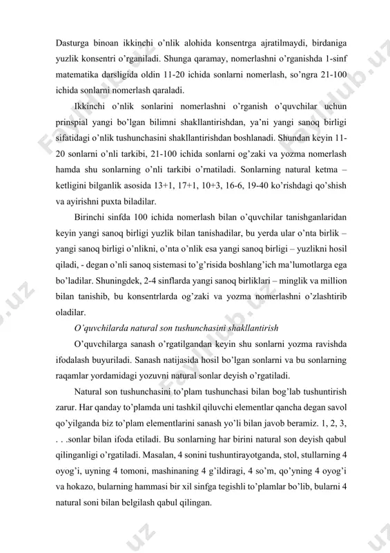 ’nta birlik – yangi sanoq birligi o’nlikni, o’nta o’nlik esa yangi sanoq birligi – yuzlikni hosil qiladi, - degan o’nli sanoq sistemasi to’g’risida boshlang’ich ma’lumotlarga ega bo’ladilar. shuningdek, 2-4 sinflarda yangi sanoq birliklari – minglik va million bilan tanishib, bu konsentrlarda og’zaki va yozma nomerlashni o’zlashtirib oladilar. o’quvchilarda natural son tushunchasini shakllantirish o’quvchilarga sanash o’rgatilgandan keyin shu sonlarni yozma ravishda ifodalash buyuriladi. sanash natijasida hosil bo’lgan sonlarni va bu sonlarning raqamlar yordamidagi yozuvni natural sonlar deyish o’rgatiladi. natural son tushunchasini to’plam tushunchasi bilan bog’lab tushuntirish zarur. har qanday to’plamda uni tashkil qiluvchi elementlar qancha degan savol qo’yilganda biz to’plam elementlarini sanash yo’li bilan javob beramiz. 1, 2, 3, . . .sonlar bilan ifoda etiladi. bu sonlarning har birini natural son deyish qabul qilinganligi o’rgatiladi. masalan, 4 sonini tushuntirayotganda, stol, stullarning 4 oyog’i, uyning 4 tomoni, mashinaning 4 g’ildiragi, 4 so’m, qo’yning 4 oyog’i va hokazo, bularning hammasi bir xil sinfga …