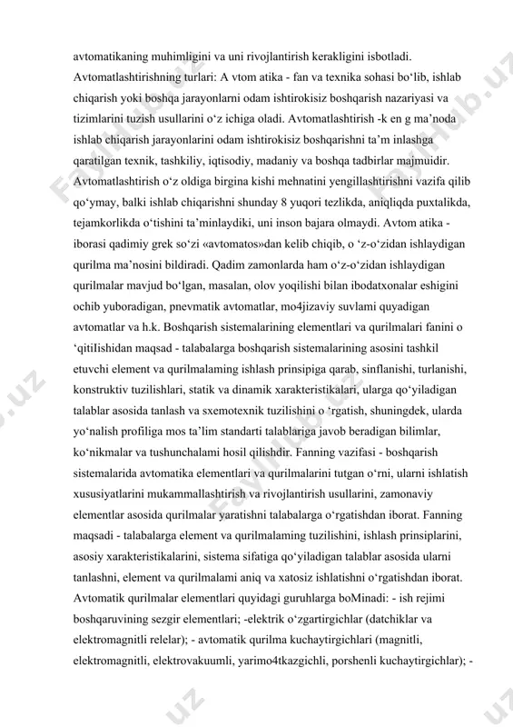 gan ishlab chiqarishni boshqarish im koniyatlari m urakkablashdi. bu esa o ‘z navbatida, avtomatikaning muhimligini va uni rivojlantirish kerakligini isbotladi. avtomatlashtirishning turlari: a vtom atika - fan va texnika sohasi bo‘lib, ishlab chiqarish yoki boshqa jarayonlarni odam ishtirokisiz boshqarish nazariyasi va tizimlarini tuzish usullarini o‘z ichiga oladi. avtomatlashtirish -k en g ma’noda ishlab chiqarish jarayonlarini odam ishtirokisiz boshqarishni ta’m inlashga qaratilgan texnik, tashkiliy, iqtisodiy, madaniy va boshqa tadbirlar majmuidir. avtomatlashtirish o‘z oldiga birgina kishi mehnatini yengillashtirishni vazifa qilib qo‘ymay, balki ishlab chiqarishni shunday 8 yuqori tezlikda, aniqliqda puxtalikda, tejamkorlikda o‘tishini ta’minlaydiki, uni inson bajara olmaydi. avtom atika - iborasi qadimiy grek so‘zi «avtomatos»dan kelib chiqib, o ‘z-o‘zidan ishlaydigan qurilma ma’nosini bildiradi. qadim zamonlarda ham o‘z-o‘zidan ishlaydigan qurilmalar mavjud bo‘lgan, masalan, olov yoqilishi bilan ibodatxonalar eshigini ochib yuboradigan, pnevmatik avtomatlar, mo4jizaviy suvlami quyadigan avtomatlar va h.k. boshqarish sistemalarining elementlari va qurilmalari fanini o ‘qitiiishidan maqsad - talabalarga boshqarish sistemalarining asosini tashkil …