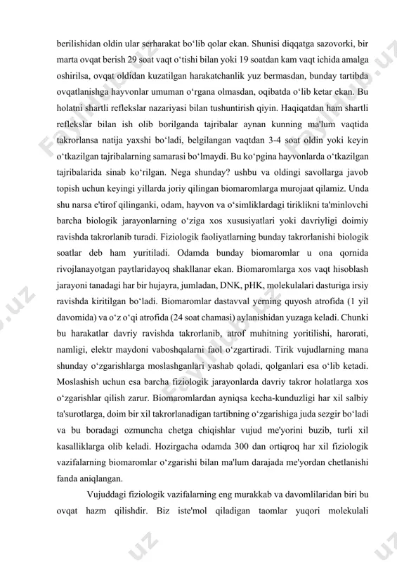 judlarning mana shunday o‘zgarishlarga moslashganlari yashab qoladi, qolganlari esa o‘lib ketadi. moslashish uchun esa barcha fiziologik jarayonlarda davriy takror holatlarga xos o‘zgarishlar qilish zarur. biomaromlardan ayniqsa kecha-kunduzligi har xil salbiy ta'surotlarga, doim bir xil takrorlanadigan tartibning o‘zgarishiga juda sezgir bo‘ladi va bu boradagi ozmuncha chetga chiqishlar vujud me'yorini buzib, turli xil kasalliklarga olib keladi. hozirgacha odamda 300 dan ortiqroq har xil fiziologik vazifalarning biomaromlar o‘zgarishi bilan ma'lum darajada me'yordan chetlanishi fanda aniqlangan. vujuddagi fiziologik vazifalarning eng murakkab va davomlilaridan biri bu ovqat hazm qilishdir. biz iste'mol qiladigan taomlar yuqori molekulali birikmalardan tashkil topgan bo‘lib, ular shu tariqa to‘g‘rdan-to‘g‘ri qonga so‘rilmaydi. buning uchun ovqat hazm qilish yo‘lidagi maxsus bezlardan shiralar ajraladi va oziq moddalari ular bilan aralashib hazm bo‘lish boshlanadi. oziq moddalarining parchalanishi yoki gidrolizlanishi bir yo‘la bo‘lmasdan peshmapesh boradi. masalan, kraxmalning shakargacha parchalanishida bir ferment qatnashsa, shakarning glyukozaga aylanishida o‘z navbatida ikkinchi ferment ishtirok etadi. kraxmaldan tashqari oqsil va yog‘lar …