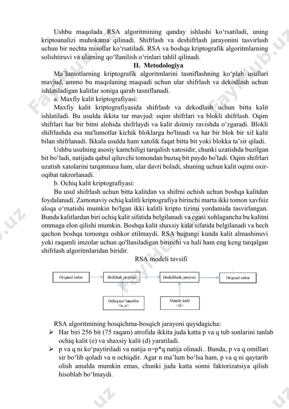 oʻllanilayotgan rsa algoritmi hisoblanadi. rsa ochiq kalitli kriptografik algoritm boʻlib, ma’lumotlar almashinuvi xavfsizligini ta’minlashga yordam beradi. u oddiygina ikkita asosiy kriptografik jarayonga asoslanadi. birinchidan, ochiq kalitdan foydalanib, u ochiq matn deb ataladigan kirish ma'lumotlarini shifrlangan matn (shifrlash jarayoni) deb ataladigan tanib boʻlmaydigan shifrlangan chiqishga aylantiradi, shuning uchun shifrlash parolisiz asl ochiq matnni maqbul vaqt ichida tiklash mumkin emas. ikkinchidan, shaxsiy kalitdan foydalanib, rsa keyin tanib boʻlmaydigan ma’lumotlarni asl shakliga aylantiradi (shifrni ochish jarayoni). bugungi kunda u veb-brauzerlarda, elektron pochta dasturlarida, mobil telefonlarda, virtual xususiy tarmoqlarda va xavfsiz qobiqlarda qoʻllanilib kelmoqda. ushbu maqolada rsa algoritmining qanday ishlashi koʻrsatiladi, uning kriptoanalizi muhokama qilinadi. shifrlash va deshifrlash jarayonini tasvirlash uchun bir nechta misollar koʻrsatiladi. rsa va boshqa kriptografik algoritmlarning solishtiruvi va ularning qoʻllanilish oʻrinlari tahlil qilinadi. ii. metodologiya ma’lumotlarning kriptografik algoritmlarini tasniflashning koʻplab usullari mavjud, ammo bu maqolaning maqsadi uchun ular shifrlash va dekodlash uchun ishlatiladigan kalitlar soniga qarab tasniflanadi. a. maxfiy kalit …