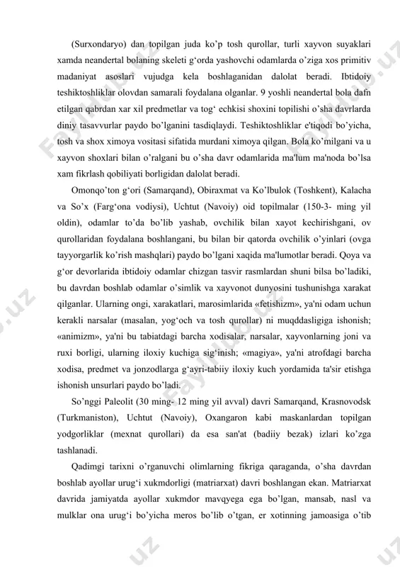 ordamida ta'sir etishga ishonish unsurlari paydo bo’ladi. so’nggi paleolit (30 ming- 12 ming yil avval) davri samarqand, krasnovodsk (turkmaniston), uchtut (navoiy), oxangaron kabi maskanlardan topilgan yodgorliklar (mexnat qurollari) da esa san'at (badiiy bezak) izlari ko’zga tashlanadi. qadimgi tarixni o’rganuvchi olimlarning fikriga qaraganda, o’sha davrdan boshlab ayollar urug‘i xukmdorligi (matriarxat) davri boshlangan ekan. matriarxat davrida jamiyatda ayollar xukmdor mavqyega ega bo’lgan, mansab, nasl va mulklar ona urug‘i bo’yicha meros bo’lib o’tgan, er xotinning jamoasiga o’tib yashagan, erkaklar ayollarga bo’ysungan va xokazo. matriarxat davrida ayollar turmushiga xos madaniyat ustivor bo’lgan. o’sha davrlardan boshlab bola tarbiyalash, ro’zgor yuritish, taom tayyorlash kabi odatlarning shakllanishida ayollar asosiy o’rin tutgan. ov qilish erkaklarning vazifasi bo’lsada, ovdan keyingi barcha tadbirlarda ayollar bosh rol o’ynagan. ayollar boshchiligida ovchi-erkaklar ishtirokida ovga, totem xayvonlarga bag‘ishlangan maxsus marosimlar, tomoshalar uyushtirilgan. markaziy osiyo xududida paleolit davridayoq ilk tasviriy san'at namunalari paydo bo’ldi. qoyatoshlarga o’yib chizilgan yoki rangli bo’yoqlar bilan tasvirlangan ibtidoiy san'at …