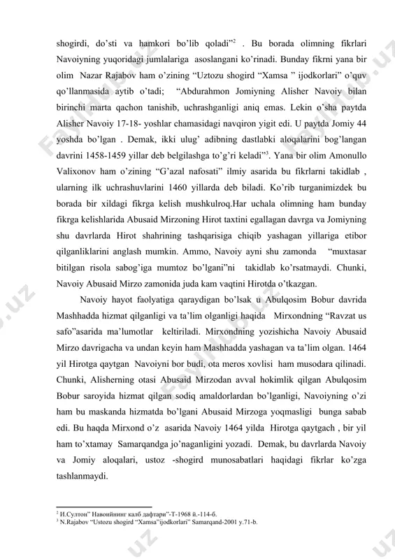 azgan. navoiy hayot faolyatiga qaraydigan bo’lsak u abulqosim bobur davrida mashhadda hizmat qilganligi va ta’lim olganligi haqida mirxondning “ravzat us safo”asarida ma’lumotlar keltiriladi. mirxondning yozishicha navoiy abusaid mirzo davrigacha va undan keyin ham mashhadda yashagan va ta’lim olgan. 1464 yil hirotga qaytgan navoiyni bor budi, ota meros xovlisi ham musodara qilinadi. chunki, alisherning otasi abusaid mirzodan avval hokimlik qilgan abulqosim bobur saroyida hizmat qilgan sodiq amaldorlardan bo’lganligi, navoiyning o’zi ham bu maskanda hizmatda bo’lgani abusaid mirzoga yoqmasligi bunga sabab edi. bu haqda mirxond o’z asarida navoiy 1464 yilda hirotga qaytgach , bir yil ham to’xtamay samarqandga jo’naganligini yozadi. demak, bu davrlarda navoiy va jomiy aloqalari, ustoz -shogird munosabatlari haqidagi fikrlar ko’zga tashlanmaydi. bu haqda yana shuni ham aytish mumkinki,navoiy samarqand faoliyati davomida o’z yaqinlari bilan doimiy aloqada bo’lgan. mir said hasan ardasher, pahlavon muhammadlar bilan doimiy yozishmalar qilib turgan. ammo, jomiy borasida bunday ma’lumotlar uchramaydi. baholanki, ko’ngil oynasi keng bo’lgan …