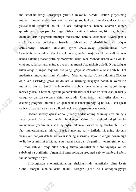 ionalizmning boshlovchisi deb hisoblashadi. spenser g‘oyalari faylasuflar orasida ommalashib, antropologiyaning taraqqiyotiga katta ta’sir о‘tkazmaydi. nemis antropologiyasi va evolyusionizmning germaniyadagi asoschisi adolf bastian (1826-1905) yirik nazariyotchi va fan tashkilotchisi edi. u dunyoning turli xududlarida 9 ta ilmiy ekspeditsiya davomida tо‘plangan ma’lumotlari ilmiy konsepsiya yaratish imkonini beradi. bastian g‘oyasining muhim tomoni unda insoniyat tarixining soddalikdan murakkablikka tomon yuksalishini izohlashi bо‘ldi. u о‘z tadqiqotlarida barcha odamlar dunyo qarashining о‘zagi psixologiyaga e’tibor qaratadi. bastianning fikricha, ibtidoiy odamlar tarixiy-gegrafik muhitga moslashuvi boraida elementar deyarli psixik strukturaga ega bо‘lishgan. insonlar ruhiyatining о‘xshashligini turli xalqlar о‘tmishidagi: ertaklar, afsonalar ayrim g‘oyalardagi umumiylikdan ham kuzatishimiz mumkin. har bir xalq о‘z g‘oyalari majmuasini yaratadi va ular ushbu xalqning madaniyatining mohiyatini belgilaydi. mobodo ushbu xalq alohida, chet xududda yashasa, uning g‘oyalari majmuasi о‘zgarishsiz qoladi. о‘zga xalqlar bilan aloqa qilingan taqdirda esa yangi g‘oyalar о‘zlashtirila boshlanib bu hol madaniyatning yuksalishini ta’minlaydi. misol tariqasida о‘zbek xalqining xix asr oxiri xx asrlardagi g‘oyalari doirasi …