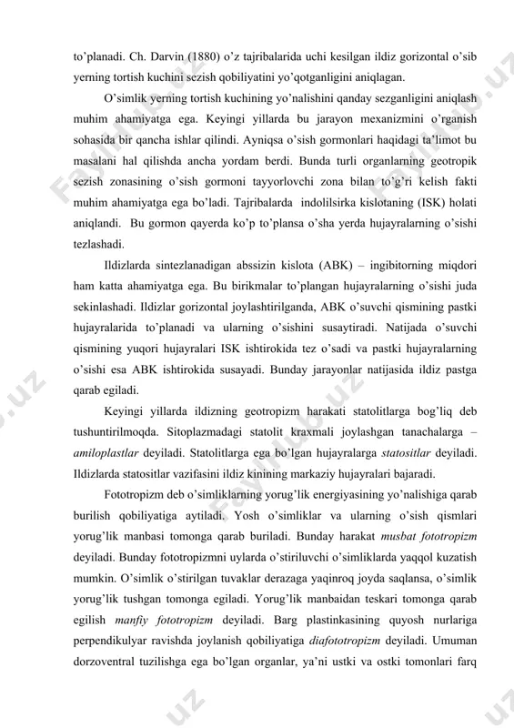 keyingi yillarda ildizning geotropizm harakati statolitlarga bog’liq deb tushuntirilmoqda. sitoplazmadagi statolit kraxmali joylashgan tanachalarga – amiloplastlar deyiladi. statolitlarga ega bo’lgan hujayralarga statositlar deyiladi. ildizlarda statositlar vazifasini ildiz kinining markaziy hujayralari bajaradi. fototropizm deb o’simliklarning yorug’lik energiyasining yo’nalishiga qarab burilish qobiliyatiga aytiladi. yosh o’simliklar va ularning o’sish qismlari yorug’lik manbasi tomonga qarab buriladi. bunday harakat musbat fototropizm deyiladi. bunday fototropizmni uylarda o’stiriluvchi o’simliklarda yaqqol kuzatish mumkin. o’simlik o’stirilgan tuvaklar derazaga yaqinroq joyda saqlansa, o’simlik yorug’lik tushgan tomonga egiladi. yorug’lik manbaidan teskari tomonga qarab egilish manfiy fototropizm deyiladi. barg plastinkasining quyosh nurlariga perpendikulyar ravishda joylanish qobiliyatiga diafototropizm deyiladi. umuman dorzoventral tuzilishga ega bo’lgan organlar, ya’ni ustki va ostki tomonlari farq qiladigan (barglar) organlar diafototropizmga, radial tuzilishdagi o’q organlar esa – musbat yoki manfiy fototropizmga ega bo’ladilar. o’simliklarga muhitning namligi ta’sir qilishi natijasida sodir bo’lgan harakatga gidrotropizm deyiladi. bu harakat ko’proq ildizlarda bo’ladi. nam tuproq ichida notekis tarqalgan vaqtda ildizlar namliroq joylarga yo’naladi. …