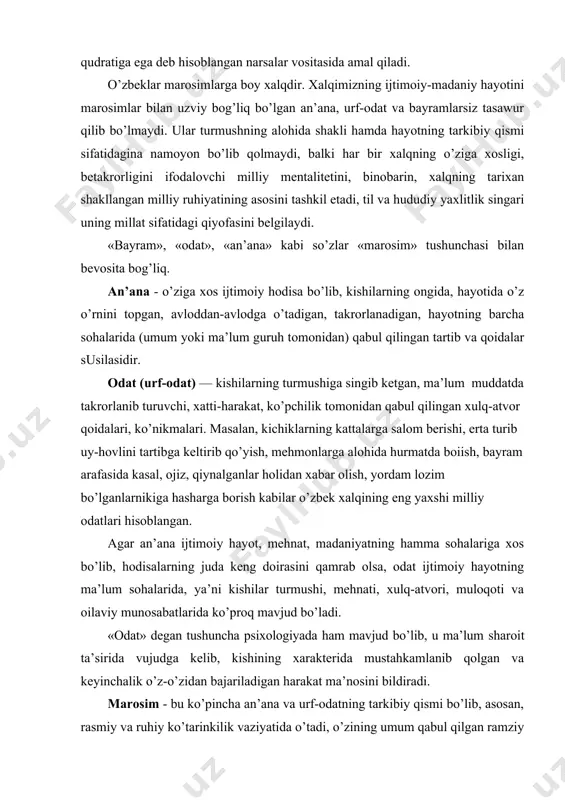 salom berishi, erta turib uy-hovlini tartibga keltirib qo’yish, mehmonlarga alohida hurmatda boiish, bayram arafasida kasal, ojiz, qiynalganlar holidan xabar olish, yordam lozim bo’lganlarnikiga hasharga borish kabilar o’zbek xalqining eng yaxshi milliy odatlari hisoblangan. agar an’ana ijtimoiy hayot, mehnat, madaniyatning hamma sohalariga xos bo’lib, hodisalarning juda keng doirasini qamrab olsa, odat ijtimoiy hayotning ma’lum sohalarida, ya’ni kishilar turmushi, mehnati, xulq-atvori, muloqoti va oilaviy munosabatlarida ko’proq mavjud bo’ladi. «odat» degan tushuncha psixologiyada ham mavjud bo’lib, u ma’lum sharoit ta’sirida vujudga kelib, kishining xarakterida mustahkamlanib qolgan va keyinchalik o’z-o’zidan bajariladigan harakat ma’nosini bildiradi. marosim - bu ko’pincha an’ana va urf-odatning tarkibiy qismi bo’lib, asosan, rasmiy va ruhiy ko’tarinkilik vaziyatida o’tadi, o’zining umum qabul qilgan ramziy harakatlariga ega. masalan, aqiqa - ism qo’yish marosimi, nikohdan o’tish marosimi, dafn qilish marosimi, xotirlash marosimi, ekishga kirishish (urug’ qadash) marosimi, o’rimga kirishish marosimi va hokazolar. odatni kundalik hayotning turli vaqtida uchratish mumkin bo’lsa, marosim esa inson hayotidagi …