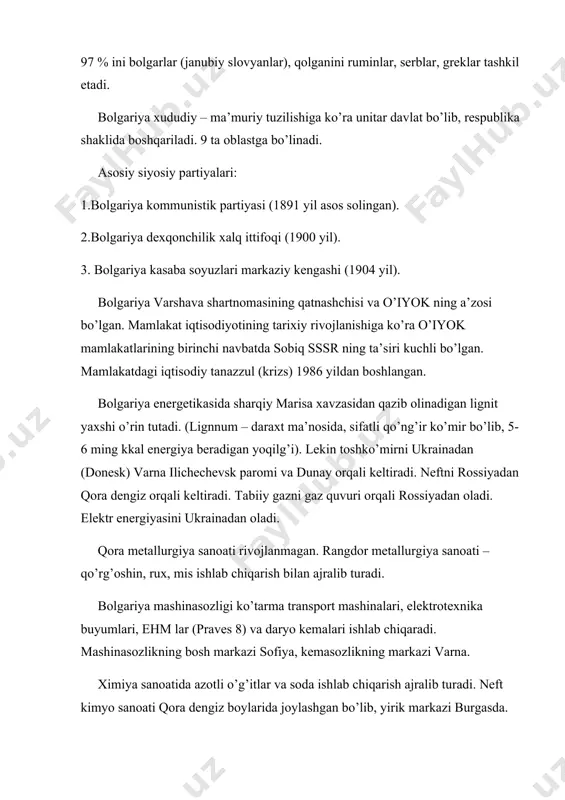 a’muriy tuzilishiga ko’ra unitar davlat bo’lib, respublika shaklida boshqariladi. 9 ta oblastga bo’linadi. asosiy siyosiy partiyalari: 1.bolgariya kommunistik partiyasi (1891 yil asos solingan). 2.bolgariya dexqonchilik xalq ittifoqi (1900 yil). 3. bolgariya kasaba soyuzlari markaziy kengashi (1904 yil). bolgariya varshava shartnomasining qatnashchisi va o’iyok ning a’zosi bo’lgan. mamlakat iqtisodiyotining tarixiy rivojlanishiga ko’ra o’iyok mamlakatlarining birinchi navbatda sobiq sssr ning ta’siri kuchli bo’lgan. mamlakatdagi iqtisodiy tanazzul (krizs) 1986 yildan boshlangan. bolgariya energetikasida sharqiy marisa xavzasidan qazib olinadigan lignit yaxshi o’rin tutadi. (lignnum – daraxt ma’nosida, sifatli qo’ng’ir ko’mir bo’lib, 5-6 ming kkal energiya beradigan yoqilg’i). lekin toshko’mirni ukrainadan (donesk) varna ilichechevsk paromi va dunay orqali keltiradi. neftni rossiyadan qora dengiz orqali keltiradi. tabiiy gazni gaz quvuri orqali rossiyadan oladi. elektr energiyasini ukrainadan oladi. qora metallurgiya sanoati rivojlanmagan. rangdor metallurgiya sanoati – qo’rg’oshin, rux, mis ishlab chiqarish bilan ajralib turadi. bolgariya mashinasozligi ko’tarma transport mashinalari, elektrotexnika buyumlari, ehm lar (praves 8) va daryo …