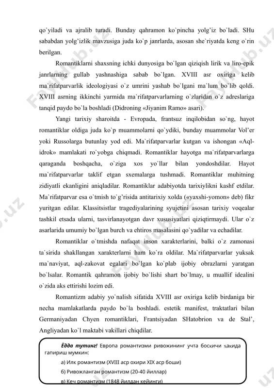 adabiy yo`nalish sifatida xviii asr oxiriga kelib birdaniga bir necha mamlakatlarda paydo bo`la boshladi. estetik manifest, traktatlari bilan germaniyadan chyen romantiklari, frantsiyadan shatobrion va de stal’, angliyadan ko`l maktabi vakillari chiqdilar. ammo bu sxematik davriylashtirish barcha evropa davlatlari uchun bir deb bo`lmaydi. germaniyada ilk romantizm yen romantiklari (novalis, aka-uka shlegelar) nomlari bilan bog’liq. ikkinchi bosqichidagi geydel’berg romantiklari davri napalion okkuputsiyasi va milliy uyg’onish davriga to`g’ri keladi. xuddi shu paytda aka-uka grimm ertaklari paydo bo`lgan. 20-yillarga kelib, gofman o`limidan so`ng va yosh heynining relizm an`analarini yoqlab chiqish munosabati bilan nemis romantizmi egallagan mavqeini boy bera boshladi. angliyada esa shelli (1822) va bayron (1824) ning hayotdan ko`z yumishi romantizmning ikkinchi o`ringa tushib qolishiga asosiy sabab bo`ldi. romantizm frantsiyada 30-yillarga kelib to`la shakllandi. bu paytda angliya va germaniyada romantizm o`z umrini yashab bo`lgandi deyish mumkin. frantsiya romantiklari yangi drama uchun kurashdilar. (ungacha klassitsistlar teatri xukmron edi). drama janrining reformati bo`lib v.gyugo maydonga chiqdi. …