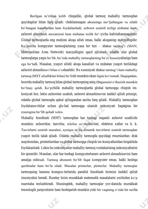 ta tezlikda va bexato axborot uzatilsa ham, tarmoq-dan foydalanuvchiga baribir tarmoq resurslaridan foydalanish uchun ma’lum vaqt kutishga to‘g‘-ri keladi. shunday qilib, mahalliy hisoblash tarmoqlarning (mht) farq qiluvchi belgilarini shakllantirish mumkin bo‘ladi:  axborotni katta tezlikda uzatish va yuqori tezlikda o‘tkazish imkoniyati mavjud bo‘lishi;  uzatish davrida xatolikning darajasi kamligi (yuqori sifatli aloqa kanallar). axborotlarni uza-tishda mumkin bo‘lgan xatolik ehtimoli 10-7 – 10-8 darajada bo‘lishi;  axborot uzatishning unumli va tez amalga oshiruvchi mexanizmi bo‘lishi;  tarmoqqa ulangan kompyuterlar soni chegaralangan va aniq bo‘lishi kerak. berilgan ta’rifdan kelib chiqadiki, global tarmoq mahalliy tarmoqdan quyidagilar bilan farq qiladi: cheklanmagan abonentga mo‘ljallangan va sifatli bo‘lmagan kanallardan ham foydalaniladi; axborot uzatish tezligi nisbatan kam, axborot almashish mexanizmi ham nisbatan tezlik bo‘-yicha kafolatlanmagandir. global tarmoqlarda eng muhimi aloqa sifati emas, balki aloqaning mavjudligidir. ko‘pincha kompyuter tarmoqlarining yana bir turi – shahar tarmog‘i (man, metropolitan area network) mavjudligini qayd qilishadi, odatda ular global tarmoqlarga yaqin bo‘lib, …