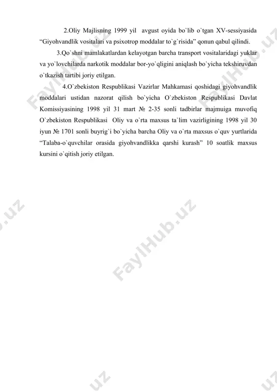 ixotrop moddalar to`g`risida” qonun qabul qilindi. 3.qo`shni mamlakatlardan kelayotgan barcha transport vositalaridagi yuklar va yo`lovchilarda narkotik moddalar bor-yo`qligini aniqlash bo`yicha tekshiruvdan o`tkazish tartibi joriy etilgan. 4.o`zbekiston respublikasi vazirlar mahkamasi qoshidagi giyohvandlik moddalari ustidan nazorat qilish bo`yicha o`zbekiston respublikasi davlat komissiyasining 1998 yil 31 mart № 2-35 sonli tadbirlar majmuiga muvofiq o`zbekiston respublikasi oliy va o`rta maxsus ta`lim vazirligining 1998 yil 30 iyun № 1701 sonli buyrig`i bo`yicha barcha oliy va o`rta maxsus o`quv yurtlarida “talaba-o`quvchilar orasida giyohvandlikka qarshi kurash” 10 soatlik maxsus kursini o`qitish joriy etilgan.