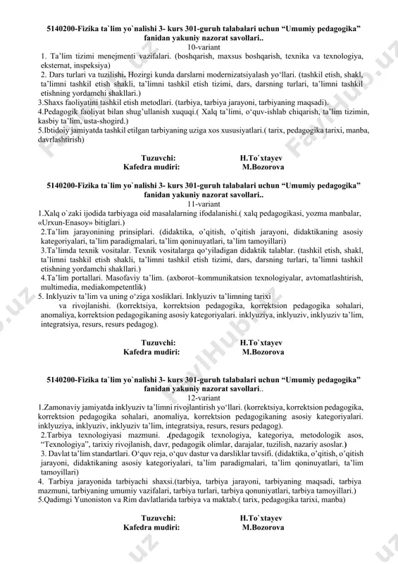lim paradigmalari, ta’lim qoninuyatlari, ta’lim tamoyillari). 4.tarbiya jarayonining mazmuni va tarbiyalanganlik mezonlari.( tarbiya, tarbiya jarayoni, tarbiyaning maqsadi, tarbiya mazmuni, tarbiyaning umumiy vazifalari, tarbiya turlari, tarbiya qonuniyatlari, tarbiya tamoyillari.) 5. “avesto” eng qadimgi ma’rifiy yodgorlik.( tarix, pedagogika tarixi, manba) tuzuvchi: h.to`xtayev kafedra mudiri: m.bozorova 5140200-fizika ta`lim yo`nalishi 3- kurs 301-guruh talabalari uchun “umumiy pedagogika” fanidan yakuniy nazorat savollari.. 7-variant 1.pedagogik fanlar tizimi. (maxsus pedagogika, ijtimoiy pedagogika, qiyosiy pedagogika, xalq pedagogikasi, yosh pedagogikasi). 2.ta’lim jarayoni mohiyati. ta’lim jarayonining qonuniyatlari. ta’lim jarayonining prinsiplari. (didaktika, o’qitish, o’qitish jarayoni, didaktikaning asosiy kategoriyalari, ta’lim paradigmalari, ta’lim qoninuyatlari, ta’lim tamoyillari). 3.pedagogik diagnostikaning mezonlari. pedagogik diagnostikaning asosiy prinsiplari. (diagnostika, pedagogik diagnostika, korreksiya, tashxis (diagnoz), tashxislash, tashkil etish, nazorat qilish, korreksiyalash, baholash.) 4.ta’lim tizimida davlat-jamoat boshqaruvi. (boshqarish, maxsus boshqarish, texnika va texnologiya, eksternat, inspeksiya) 5.ijtimoiy pedagogika, sotsializatsiya (ijtimoiylashuv), sotsium, ijtimoiy rol, ijtimoiy maqom) tuzuvchi: h.to`xtayev kafedra mudiri: m.bozorova 5140200-fizika ta`lim yo`nalishi 3- kurs 301-guruh talabalari uchun “umumiy pedagogika” fanidan …